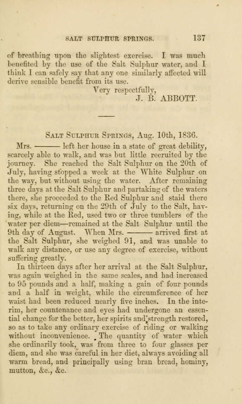 of breathing upon the slightest exercise. I was much benefited by the age of the Salt Sulphur water, and 1. think 1 can Bafely >ay that any one similarly affected will derive sensible benefit from its use. Very respectfully, J. B. ABBOTT. Salt Sulphur Springs, Aug. 10th, 1836. Mrs. left her house in a state of great debility, scarcely able to walk, and was but little recruited by the journey. She reached the Salt Sulphur on the 20th of July, having stopped a week at the White Sulphur on the way, but without using the water. After remaining three days at the Salt Sulphur and partaking of the waters there, she proceeded to the Red Sulphur and staid there six days, returning on the 29th of July to the Salt, hav- ing, while at the Red, used two or three tumblers of the water per diem—remained at the Salt Sulphur until the 9th day of August. When Mrs* arrived first at the Salt Sulphur, she weighed 91, and was unable to walk any distance, or use any degree of exercise, without suffering greatly. In thirteen days after her arrival at the Salt Sulphur, was again weighed in the same scales, and had increased 5 pounds and a half, making a gain of four pounds and a half in weight, while the circumference of her waist had been reduced nearly five inches. In the inte- rim, her countenance and eyes had undergone an essen- tial change for the better, her spirits and^strength restored, so as to take any ordinary exercise of riding or walking without inconvenience. t The quantity of water which she ordinarily took, was from three to four glasses per diem, and she was careful in her diet, always avoiding all warm bread, and principally using bran bread, hominy, mutton, cV'c, ftc.