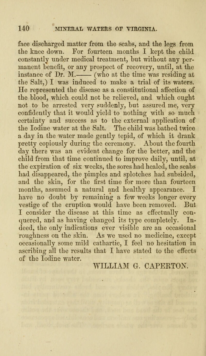 face discharged matter from the scabs, and the legs from the knee down. For fourteen months I kept the child constantly under medical treatment, but without any per- manent benefit, or any prospect of recovery, until, at the instance of Dr. Iff. (who at the time was residing at the Salt,) I was induced to make a trial of its waters. He represented the disease as a constitutional affection of the blood, which could not be relieved, and which ought not to be arrested very suddenly, but assured me, very confidently that it would yield to nothing with so much certainty and success as to the external application of the Iodine water at the Salt. The child was bathed twice a day in the water made gently tepid, of which it drank pretty copiously during the ceremony. About the fourth day there was an evident change for the better, and the child from that time continued to improve daily, until, at the expiration of six weeks, the sores had healed, the scabs had disappeared, the pimples and splotches had subsided, and the skin, for the first time for more than fourteen months, assumed a natural and healthy appearance. I have no doubt by remaining a few weeks longer every vestige of the eruption would have been removed. But I consider the disease at this time as effectually con- quered, and as having changed its type completely. In- deed, the only indications ever visible are an occasional roughness on the skin. As we used no medicine, except occasionally some mild cathartic, I feel no hesitation in ascribing all the results that I have stated to the effects of the Iodine water. WILLIAM G. CAPERTON.