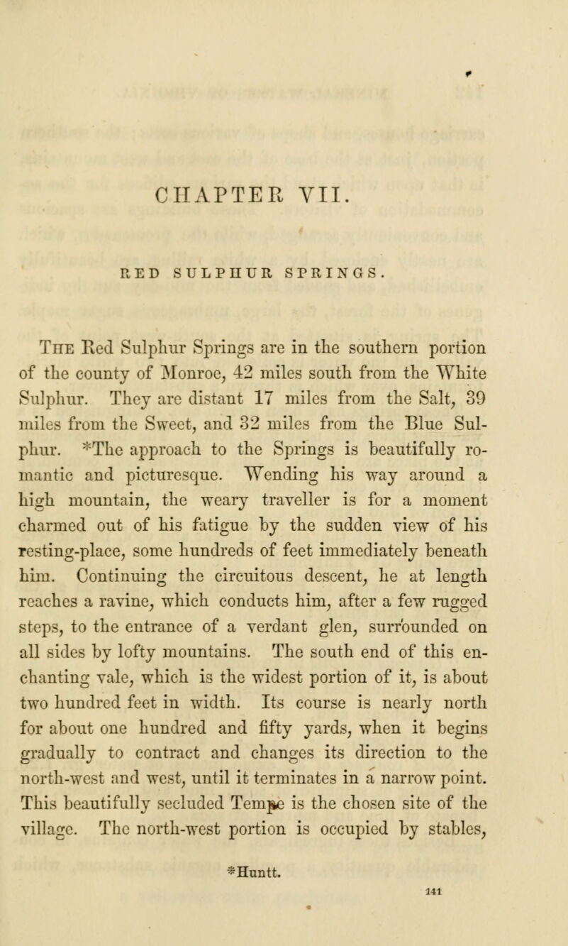 RED SULPHUR SPRINGS. The Red Sulphur Springs are in the southern portion of the county of Monroe, 42 miles south from the White Sulphur. They are distant 17 miles from the Salt, 39 miles from the Sweet, and 32 miles from the Blue Sul- phur. *The approach to the Springs is beautifully ro- mantic and picturesque. Wending his way around a high mountain, the weary traveller is for a moment charmed out of his fatigue by the sudden view of his resting-place, some hundreds of feet immediately beneath him. Continuing the circuitous descent, he at length reaches a ravine, which conducts him, after a few rugged steps, to the entrance of a verdant glen, surrounded on all sides by lofty mountains. The south end of this en- chanting vale, which is the widest portion of it, is about two hundred feet in width. Its course is nearly north for about one hundred and fifty yards, when it begins gradually to contract and changes its direction to the north-west and west, until it terminates in a narrow point. This beautifully secluded Tempo is the chosen site of the village. The north-west portion is occupied by stables, *Huntt.