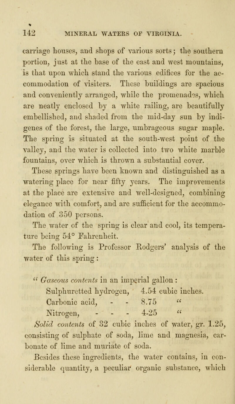 carriage houses, and shops of various sorts \ the southern portion, just at the base of the east and west mountains, is that upon which stand the various edifices for the ac- commodation of visiters. These buildings are spacious and conveniently arranged, while the promenades, which are neatly enclosed by a white railing, are beautifully embellished, and shaded from the mid-day sun by indi- genes of the forest, the large, umbrageous sugar maple. The spring is situated at the south-west point of the valley, and the water is collected into two white marble fountains, over which is thrown a substantial cover. These springs have been known and distinguished as a watering place for near fifty years. The improvements at the place are extensive and well-designed, combining elegance with comfort, and are sufficient for the accommo- dation of 350 persons. The water of the spring is clear and cool, its tempera- ture being 54° Fahrenheit. The following is Professor Rodgers' analysis of the water of this spring :  Gaseous contents in an imperial gallon : Sulphuretted hydrogen, 4.54 cubic inches. Carbonic acid, - - 8.75  Nitrogen, - - - 4-25  Solid contents of 32 cubic inches of water, gr. 1.25, consisting of sulphate of soda, lime and magnesia, car- bonate of lime and muriate of soda. Besides these ingredients, the water contains, in con- siderable quantity, a peculiar organic substance, which