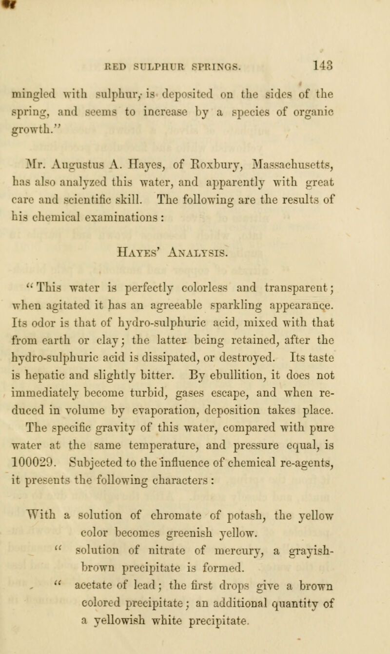 mingled with sulphur,-is deposited od the sides of the Bpring, and seems to increase by a Bpecies of organic growth. .Mr. Augustus A. Eayes, of Roxbury, Massachusetts, has also analyzed this water, and apparently with great care and scientific skill. The following are the results of his chemical examinations : Hates' Analysis. ''This water is perfectly colorless and transparent; when agitated it has an agreeable sparkling appearance. Its odor is that of hydro-sulphuric acid, mixed with that from earth or clay; the latter- being retained, after the hydro-sulphuric acid is dissipated, or destroyed. Its taste is hepatic and slightly bitter. By ebullition, it does not immediately become turbid, gases escape, and when re- duced in volume by evaporation, deposition takes place. The specific gravity of this water, compared with pure water at the same temperature, and pressure equal, is 100029. Subjected to the influence of chemical re-agents, it presents the following characters : With a solution of chromate of potash, the yellow color becomes greenish yellow.  solution of nitrate of mercury, a grayish- brown precipitate is formed.  acetate of lead ; the first drops give a brown colored precipitate; an additional quantity of a yellowish white precipitate.