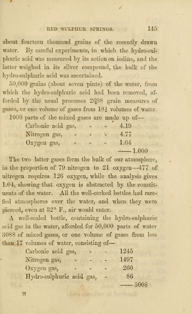 RED iULPHDB 8PRIN1 about fourteen thousand grain.- of the recently drawn r. By careful experiments, in which the hydro-sul- phuric avid was measured by its action on iodine, and the latti r in it- silver compound, the bulk of the hydro-sulphuric acid was ascertained. 50,000 grains (about seven pints) of the water, from which the hydro-sulphuric acid had been removed, af- forded by the usual processus 2(j98 grain measures of -. or one volume of gases from 18i volumes of water. 1000 parts of the mixed gases are made up of— Carbonic acid gas, - - 4.19 Nitrogen gas, - - - 4.77 Oxygen gas, - - - 1.04 1.000 The two latter gases form the bulk of our atmosphere, in the proportion of 79 nitrogen to 21 oxygen—477 of nitrogen requires 120 oxygen, while the analysis gives 1.04, showing that oxygen is abstracted by the constit- uents of the water. All the well-corked bottles had rare- fied atmospheres over the water, and when they were !, even at 32° F., air would enter. A well-scaled bottle, containing the hydro-sulphuric acid gas in the water, afforded for 50,000 parts of water of mixed gases, or one volume of gases from than 17 volumes of water, consisting of— Carbonic acid gas, - - 1245 Nitrogen ; ... 1497 Oxygen gas, - - - 260 Hydro-sulphuric acid gas, - 86 3008