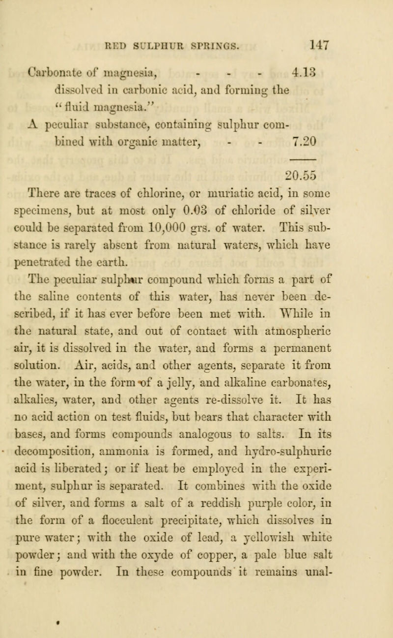 mate of magnesia, - - - 1.13 dissolved in carbonic acid, and forming the u fluid magnesia. A peculiar substance, containing- sulphur com- bined with organic matter, - - 7.20 20.55 There are traces of chlorine, or muriatic acid, in some specimens, but at most only 0.03 of chloride of silver could be separated from 10,000 grs. of water. This sub- stance is rarely absent from natural waters, which have penetrated the earth. The peculiar sulphur compound which forms a part of the saline contents of this water, has never been de- scribed, if it has ever before been met with. While in the natural state, and out of contact with atmospheric air, it is dissolved in the water, and forms a permanent solution. Air, acids, and other agents, separate it from the water, in the form t)f a jelly, and alkaline carbonates, alkalies, water, and other agents re-dissolve it. It has no acid action on test fluids, but bears that character with bases, and forms compounds analogous to salts. In its decomposition, ammonia is formed, and hydro-sulphuric acid is liberated; or if heat be employed in the experi- ment, sulphur is separated. It combines with the oxide of silver, and forms a salt of a reddish purple color, in the form of a flocculent precipitate, which dissolves in pure water; with the oxide of lead, a yellowish white powder j and with the oxyde of copper, a pale blue salt in fine powder. In these compounds it remains unal-