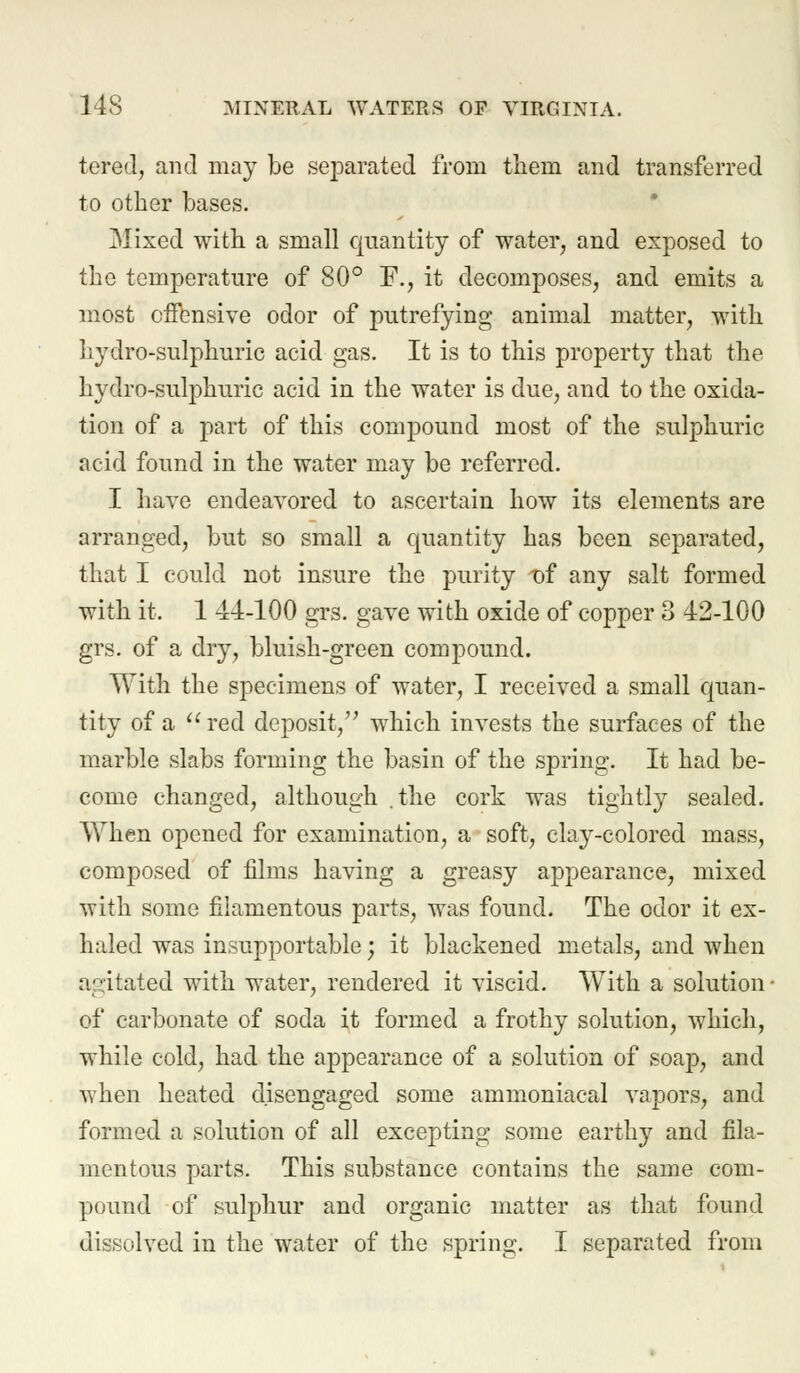 tered, and may be separated from them and transferred to other bases. Mixed with a small quantity of water, and exposed to the temperature of 80° F., it decomposes, and emits a most offensive odor of putrefying animal matter, with hydro-sulphuric acid gas. It is to this property that the hydro-sulphuric acid in the water is due, and to the oxida- tion of a part of this compound most of the sulphuric acid found in the water may be referred. I have endeavored to ascertain how its elements are arranged, but so small a quantity has been separated, that I could not insure the purity t)f any salt formed with it. 1 44-100 grs. gave with oxide of copper 3 42-100 grs. of a dry, bluish-green compound. With the specimens of water, I received a small quan- tity of a  red deposit, which invests the surfaces of the marble slabs forming the basin of the spring. It had be- come changed, although .the cork was tightly sealed. When opened for examination, a soft, clay-colored mass, composed of films having a greasy appearance, mixed with some filamentous parts, was found. The odor it ex- haled was insupportable; it blackened metals, and when agitated with water, rendered it viscid. With a solution of carbonate of soda it formed a frothy solution, which, while cold, had the appearance of a solution of soap, and when heated disengaged some ammoniacal vapors, and formed a solution of all excepting some earthy and fila- mentous parts. This substance contains the same com- pound of sulphur and organic matter as that found dissolved in the water of the spring. I separated from