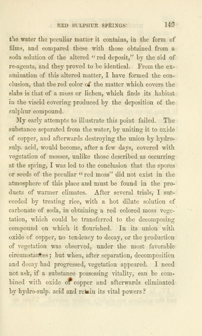 the water the peculiar matter it contains, in the form of films, and compared these with those obtained from a soda solution of the altered '-red deposit/' by the aid of re-agents, and they proved to be identical. From the ex- amination of this altered matter, I have formed the con- clusion, that the red color of the matter which covers the slabs is that of a moss or lichen, which finds its habitat in the viscid covering produced by the deposition of the sulphur compound. My early attempts to illustrate this point failed. The substance separated from the water, by uniting it to oxide of copper, and afterwards destroying the union by hydro- sulp. acid, would become, after a few days, covered with vegetation of mosses, unlike those described as occurring at the spring, I was led to the conclusion that the spores or seeds of the peculiar red moss did not exist in the atmosphere of this place and must be found in the pro- ducts of warmer climates. After several trials, I suc- ceeded by treating rice, with a hot dilute solution of carbonate of soda, in obtaining a red colored moss vege- tation, which could be transferred to the decomposing compound on which it flourished. In its union with oxide of copper, no tendency to decay, or the production of vegetation was observed, under the most favorable circumstant-es; but when, after separation, decomposition and decay had progressed, vegetation appeared. I need not ask, if a substance possessing vitality, can be com- bined • with oxide or copper and afterwards eliminated by hydro-sulp. acid and retain its vital powers ?