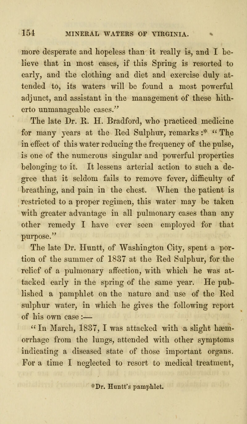 more desperate and hopeless than it really is, and I be- lieve that in most cases, if this Spring is resorted to early, and the clothing and diet and exercise duly at- tended to, its waters will be found a most powerful adjunct, and assistant in the management of these hith- erto unmanageable cases. The late Dr. R. H. Bradford, who practiced medicine for many years at the Red Sulphur, remarks i*  The in effect of this water reducing the frequency of the pulse, is one of the numerous singular and powerful properties belonging to it. It lessens arterial action to such a de- gree that it seldom fails to remove fever, difficulty of breathing, and pain in the chest. When the patient is restricted to a proper regimen, this water may be taken with greater advantage in all pulmonary cases than any other remedy I have ever seen employed for that purpose. The late Dr. Huntt, of Washington City, spent a por- tion of the summer of 1837 at the Red Sulphur, for the relief of a pulmonary affection, vrith which he was at- tacked early in the spring of the same year. He pub- lished a pamphlet on the nature and use of the Red sulphur water, in which he gives the following report of his own case :—  In March, 1837, I was attacked with a slight hsem- orrhage from the lungs, attended with other symptoms indicating a diseased state of those important organs. For a time I neglected to resort to medical treatment, *Dr. Huntt's pamphlet.