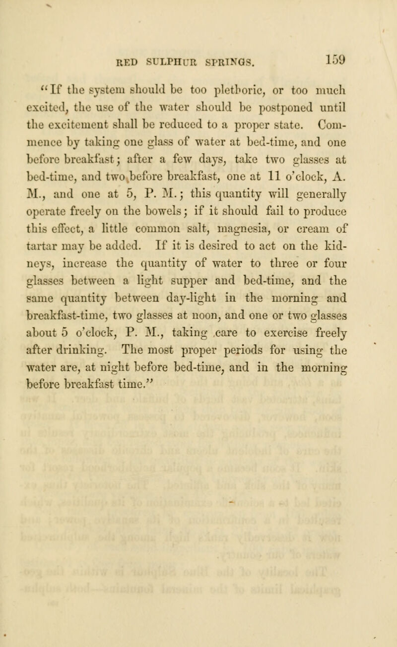  If the system should be too plethoric, or too much excited, the use of the water should be postponed until the excitement shall be reduced to a proper state. Com- mence by takiiiLr one glass of water at bed-time, and one before breakfast; after a few days, take two glasses at bed-time, and two before breakfast, one at 11 o'clock, A. M., and one at 5, P. M.; this quantity will generally operate freely on the bowels; if it should fail to produce this effect, a little common salt, magnesia, or cream of tartar may be added. If it is desired to act on the kid- neys, increase the quantity of water to three or four glasses between a light supper and bed-time, and the same quantity between da}r-light in the morning and breakfast-time, two glasses at noon, and one or two glasses about 5 o'clock, P. 31., taking care to exercise freely after drinking. The most proper periods for using the water are, at night before bed-time, and in the morning before breakfast time.