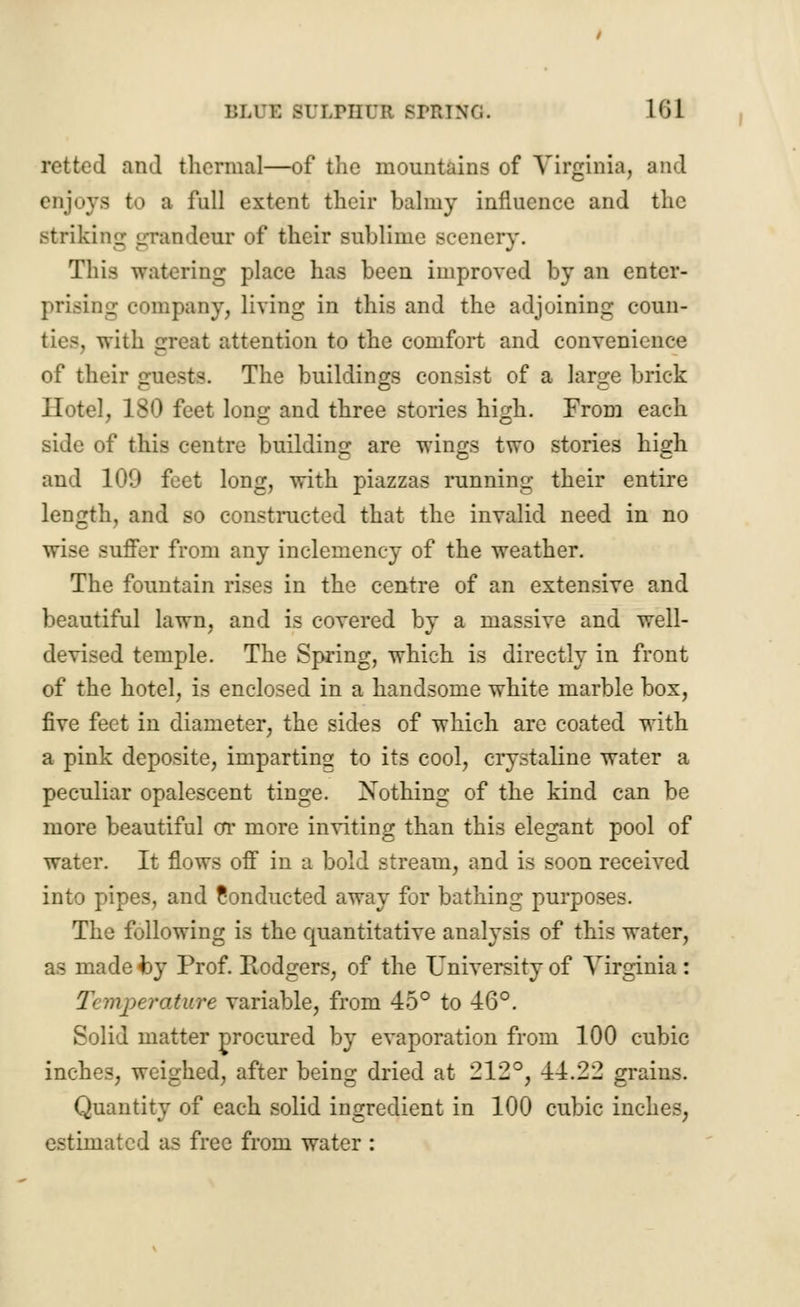 BLU1 BULPHUB SPRINT;. l<il retted and thermal—of the mountains of Virginia, and enjoys to a full extent their balmy influence and the striking grandeur of their sublime scenery. This watering place has been improved by an enter- prising company, living in this and the adjoining coun- : attention to the comfort and convenience of their guests. The buildings consist of a large brick Hotel, 180 feet lono; and three stories high. From each side of this centre building are wings two stories high and 109 feet long, with piazzas running their entire length, and so constructed that the invalid need in no wise sutler from any inclemency of the weather. The fountain rises in the centre of an extensive and beautiful lawn, and is covered by a massive and well- devised temple. The Spring, which is directly in front of the hotel, is enclosed in a handsome white marble box, five feet in diameter, the sides of which are coated with a pink deposite, imparting to its cool, crystaline water a peculiar opalescent tinge. Xothing of the kind can be more beautiful or more inviting than this elegant pool of water. It flows off in a bold stream, and is soon received into pipes, and Conducted away for bathing purposes. The following is the quantitative analysis of this water, as made by Prof. Rodgers, of the University of Virginia : Temperature variable, from 45° to 46°. Solid matter procured by evaporation from 100 cubic inches, weighed, after being dried at 212°, 44.22 grains. Quantity of each solid ingredient in 100 cubic inches, estimated as free from water :