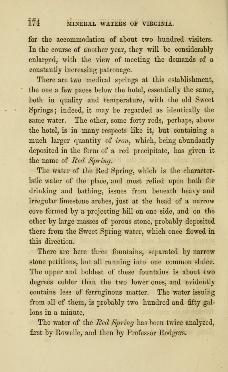 for the accommodation of about two hundred visiters. In the course of another year, they will be considerably enlarged, with the view of meeting the demands of a constantly increasing patronage. There are two medical springs at this establishment, the one a few paces below the hotel, essentially the same, both in quality and temperature, with the old Sweet Springs; indeed, it may be regarded as identically the same water. The other, some forty rods, perhaps, above the hotel, is in many respects like it, but containing a much larger quantity of iron, which, being abundantly deposited in the form of a red precipitate, has given it the name of Red Spring. The water of the Red Spring, which is the character- istic water of the place, and most relied upon both for drinking and bathing, issues from beneath heavy and irregular limestone arches, just at the head of a narrow cove formed by a projecting hill on one side, and on the other by large masses of porous stone, probably deposited there from the Sweet Spring water, which once flowed in this direction. There are here three fountains, separated by narrow stone petitions, but all running into one common sluice. The upper and boldest of these fountains is about two degrees colder than the two lower ones, and evidently contains less of ferruginous matter. The water issuing from all of them, is probably two hundred and fifty gal- lons in a minute. The water of the Red Spring has been twice analyzed, first by Rowelle, and then by Professor Eodgers.