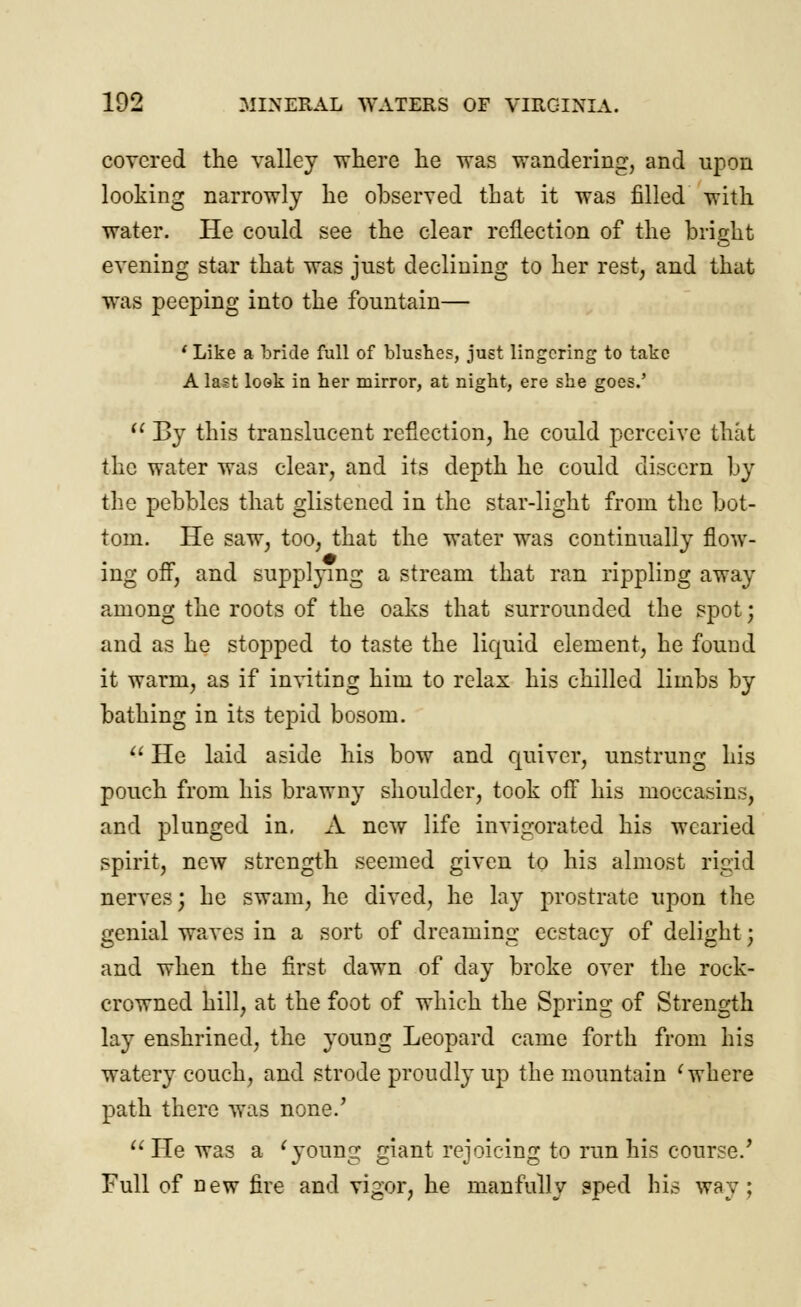 covered the valley where he was wandering, and upon looking narrowly he observed that it was filled with water. He could see the clear reflection of the bright evening star that was just declining to her rest, and that was peeping into the fountain— ' Like a bride full of blushes, just lingering to take A last look in her mirror, at night, ere she goes.'  By this translucent reflection, he could perceive that the water was clear, and its depth he could discern by the pebbles that glistened in the star-light from the bot- tom. He saw, too, that the water was continually flow- ing off, and supplying a stream that ran rippling away among the roots of the oaks that surrounded the spot; and as he stopped to taste the liquid element, he found it warm, as if inviting him to relax his chilled limbs by bathing in its tepid bosom.  He laid aside his bow and quiver, unstrung his pouch from his brawny shoulder, took off his moccasins, and plunged in, A new life invigorated his wearied spirit, new strength seemed given to his almost rigid nerves; he swam, he dived, he lay prostrate upon the genial waves in a sort of dreaming ecstacy of delight; and when the first dawn of day broke over the rock- crowned hill, at the foot of which the Spring of Strength lay enshrined, the young Leopard came forth from his watery couch, and strode proudly up the mountain ' where path there was none.' He was a 'young giant rejoicing to run his course/ Full of new fire and vigor, he manfully sped his way ;