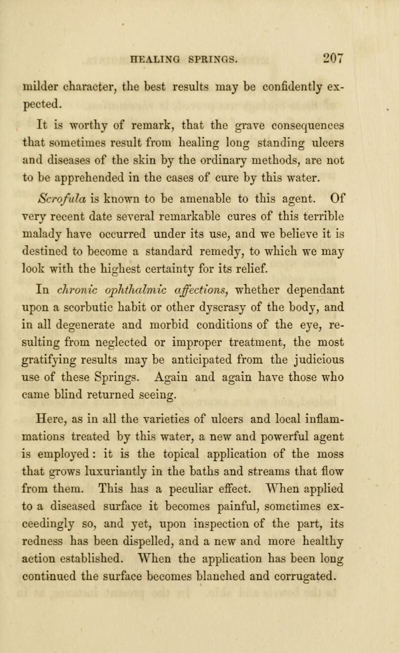 milder character, the best results may be confidently ex- pected. It is worthy of remark, that the grave consequences that sometimes result from healing long standing ulcers and diseases of the skin by the ordinary methods, are not to be apprehended in the cases of cure by this water. Scrofula is known to be amenable to this agent. Of very recent date several remarkable cures of this terrible malady have occurred under its use, and we believe it is destined to become a standard remedy, to which we may look with the highest certainty for its relief. In chronic ophthalmic affections, whether dependant upon a scorbutic habit or other dyscrasy of the body, and in all degenerate and morbid conditions of the eye, re- sulting from neglected or improper treatment, the most gratif}-ing results may be anticipated from the judicious use of these Springs. Again and again have those who came blind returned seeing. Here, as in all the varieties of ulcers and local inflam- mations treated by this water, a new and powerful agent is employed: it is the topical application of the moss that grows luxuriantly in the baths and streams that flow from them. This has a peculiar effect. When applied to a diseased surface it becomes painful, sometimes ex- ceedingly so, and yet, upon inspection of the part, its redness has been dispelled, and a new and more healthy action established. When the application has been long continued the surface becomes blanched and corrugated.