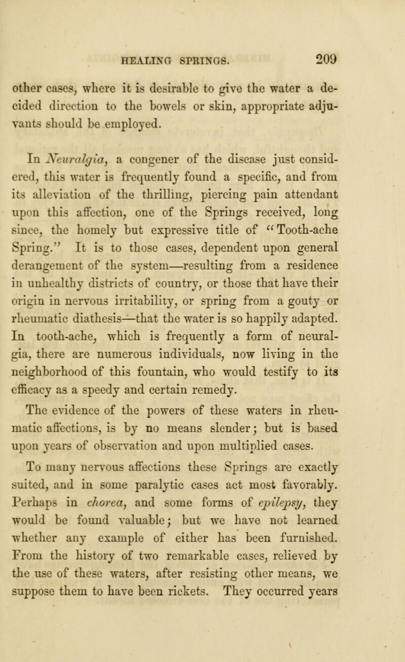 other cases, where it i> desirable to give the water a de- cided direction to the bowels or skin, appropriate adju- vants should be employed. In X> uralgut) a congener of the disease just consid- ered; this water is frequently found a specific, and from its alleviation of the thrilling, piercing pain attendant upon this affection, one of the Springs received, long since, the homely but expressive title of  Tooth-ache Spring. It is to those cases, dependent upon general derangement of the system—resulting from a residence in unhealthy districts of country, or those that have their origin in nervous irritability, or spring from a gouty or rheumatic diathesis—that the water is so happily adapted. In tooth-ache; which is frequently a form of neural- gia, there are numerous individuals, now living in the neighborhood of this fountain, who would testify to its efficacy as a speedy and certain remedy. The evidence of the powers of these waters in rheu- matic affections, is by no means slender; but is based upon years of observation and upon multiplied cases. To many nervous affections these Springs are exactly suited, and in some paralytic cases act most favorably. Perhaps in chorea, and some forms of epilepsy, they would be found valuable; but we have not learned whether any example of either has been furnished. From the history of two remarkable cases, relieved by the use of these waters, after resisting other means, we suppose them to have been rickets. They occurred years