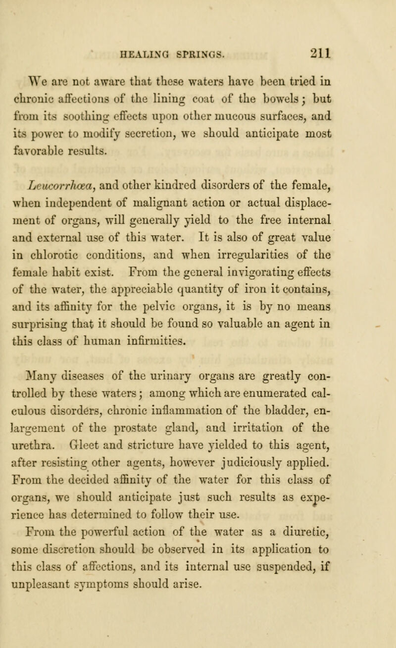 We are not aware that these waters have been tried in chronic affections of the lining coat of the bowels; but from its soothing effects upon other mucous surfaces, and its power to modify secretion, we should anticipate most favorable results. Lcucorrlicea, and other kindred disorders of the female, when independent of malignant action or actual displace- ment of organs, will generally yield to the free internal and external use of this water. It is also of great value in chlorotic conditions, and when irregularities of the female habit exist. From the general invigorating effects of the water, the appreciable quantity of iron it contains, and its affinity for the pelvic organs, it is by no means surprising that it should be found so valuable an agent in this class of human infirmities. Many diseases of the urinary organs are greatly con- trolled by these waters; among which are enumerated cal- culous disorders, chronic inflammation of the bladder, en- largement of the prostate gland, and irritation of the urethra. Gleet and stricture have yielded to this agent, after resisting other agents, however judiciously applied. From the decided affinity of the water for this class of organs, we should anticipate just such results as expe- rience has determined to follow their use. From the powerful action of the water as a diuretic, some discretion should be observed in its application to this class of affections, and its internal use suspended, if unpleasant symptoms should arise.