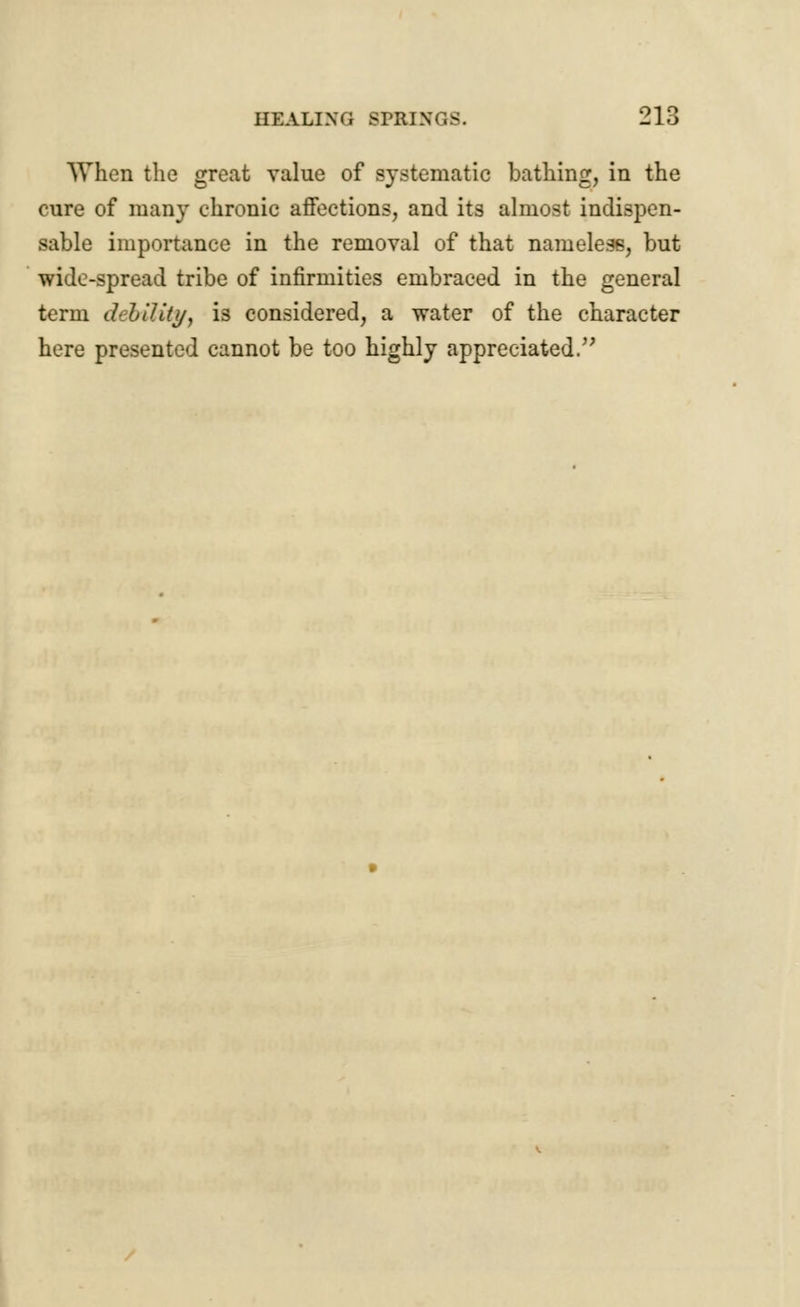 When the great value of systematic bathing, in the cure of many chronic affections, and its almost indispen- sable importance in the removal of that nameless, but wide-spread tribe of infirmities embraced in the general term debility, is considered, a water of the character here presented cannot be too highly appreciated.