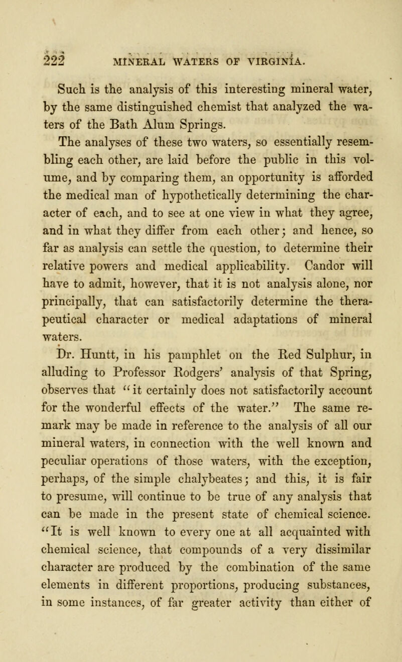 Such is the analysis of this interesting mineral water, by the same distinguished chemist that analyzed the wa- ters of the Bath Alum Springs. The analyses of these two waters, so essentially resem- bling each other, are laid before the public in this vol- ume, and by comparing them, an opportunity is afforded the medical man of hypothetically determining the char- acter of each, and to see at one view in what they agree, and in what they differ from each other; and hence, so far as analysis can settle the question, to determine their relative powers and medical applicability. Candor will have to admit, however, that it is not analysis alone, nor principally, that can satisfactorily determine the thera- peutical character or medical adaptations of mineral waters. Dr. Huntt, in his pamphlet on the Red Sulphur, in alluding to Professor Rodgers' analysis of that Spring, observes that  it certainly does not satisfactorily account for the wonderful effects of the water.'' The same re- mark may be made in reference to the analysis of all our mineral waters, in connection with the well known and peculiar operations of those waters, with the exception, perhaps, of the simple chalybeates; and this, it is fair to presume, will continue to be true of any analysis that can be made in the present state of chemical science. It is well known to every one at all acquainted with chemical science, that compounds of a very dissimilar character are produced by the combination of the same elements in different proportions, producing substances, in some instances, of far greater activity than either of