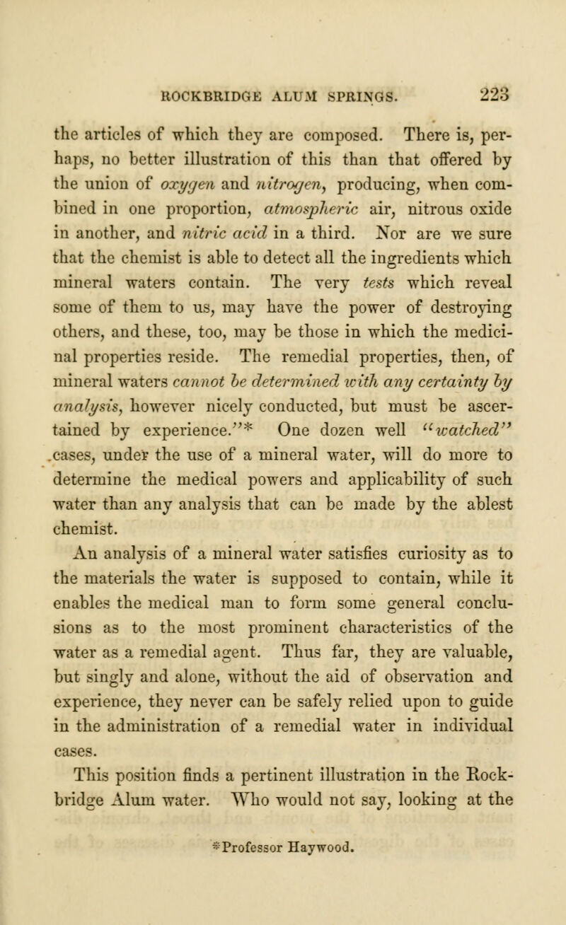 the articles of which they are composed. There is, per- haps, no better illustration of this than that offered by the union of oxygen and nitrogen, producing, when com- bined in one proportion, atmospheric air, nitrous oxide in another, and nitric acid in a third. Nor are we sure that the chemist is able to detect all the ingredients which mineral waters contain. The very tests which reveal some of them to us, may have the power of destroying others, and these, too, may be those in which the medici- nal properties reside. The remedial properties, then, of mineral waters cannot be determined with any certainty by analysis, however nicely conducted, but must be ascer- tained by experience.* One dozen well watched cases, under the use of a mineral water, will do more to determine the medical powers and applicability of such water than any analysis that can be made by the ablest chemist. An analysis of a mineral water satisfies curiosity as to the materials the water is supposed to contain, while it enables the medical man to form some general conclu- sions as to the most prominent characteristics of the water as a remedial agent. Thus far, they are valuable, but singly and alone, without the aid of observation and experience, they never can be safely relied upon to guide in the administration of a remedial water in individual cases. This position finds a pertinent illustration in the Kock- bridge Alum water. Who would not say, looking at the * Professor Haywood.