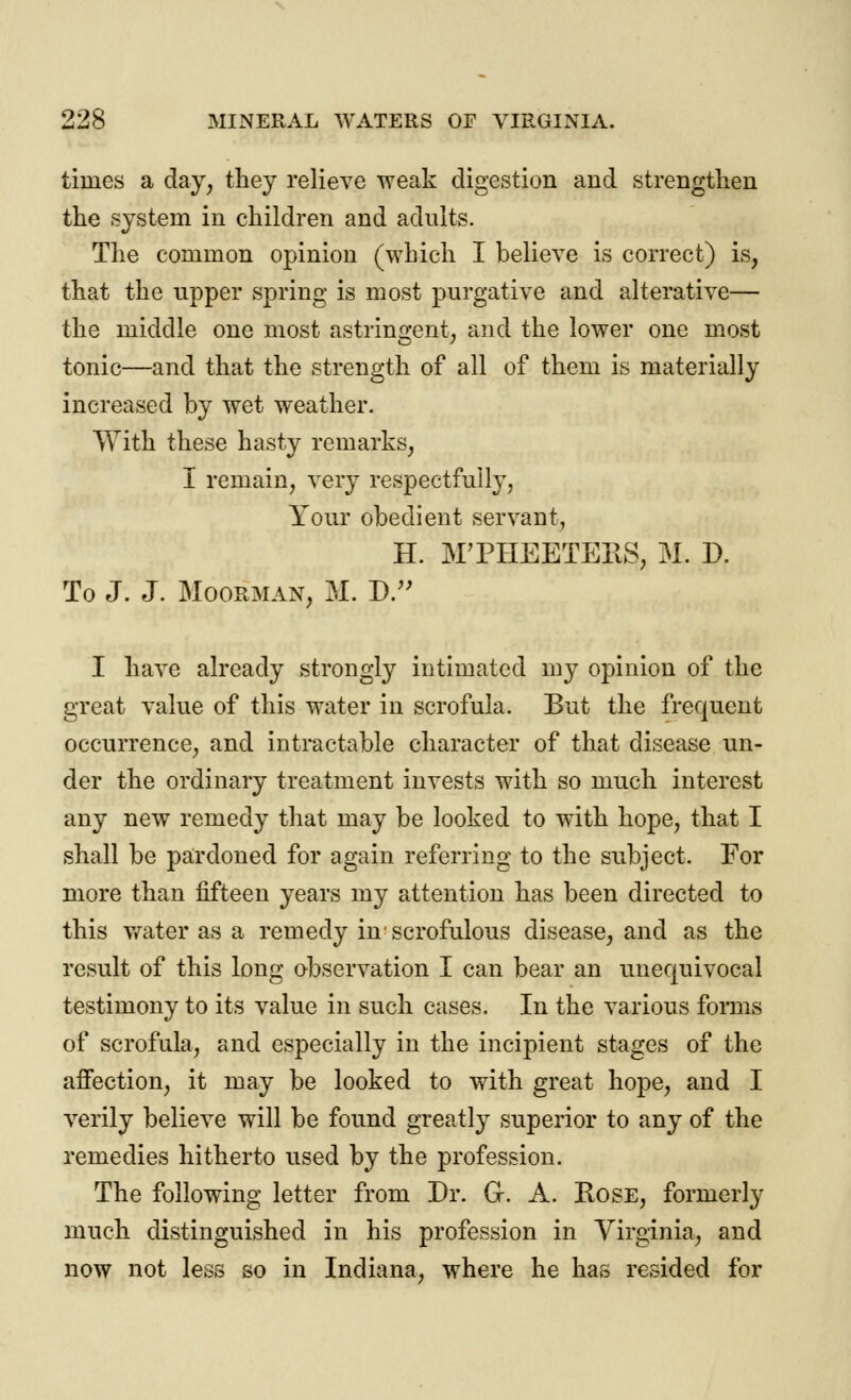 times a day, they relieve weak digestion and strengthen the system in children and adults. The common opinion (which I believe is correct) is, that the upper spring is most purgative and alterative— the middle one most astringent, and the lower one most tonic—and that the strength of all of them is materially increased by wet weather. With these hasty remarks, I remain, very respectfully, Your obedient servant, H. MTHEETEilS, M. D. To J. J. Moorman, M. D. I have already strongly intimated my opinion of the great value of this water in scrofula. But the frequent occurrence, and intractable character of that disease un- der the ordinary treatment invests with so much interest any new remedy that may be looked to with hope, that I shall be pardoned for again referring to the subject. For more than fifteen years my attention has been directed to this water as a remedy in'scrofulous disease, and as the result of this long observation I can bear an unequivocal testimony to its value in such cases. In the various forms of scrofula, and especially in the incipient stages of the affection, it may be looked to with great hope, and I verily believe will be found greatly superior to any of the remedies hitherto used by the profession. The following letter from Dr. G. A. Rose, formerly much distinguished in his profession in Virginia, and now not less so in Indiana, where he has resided for