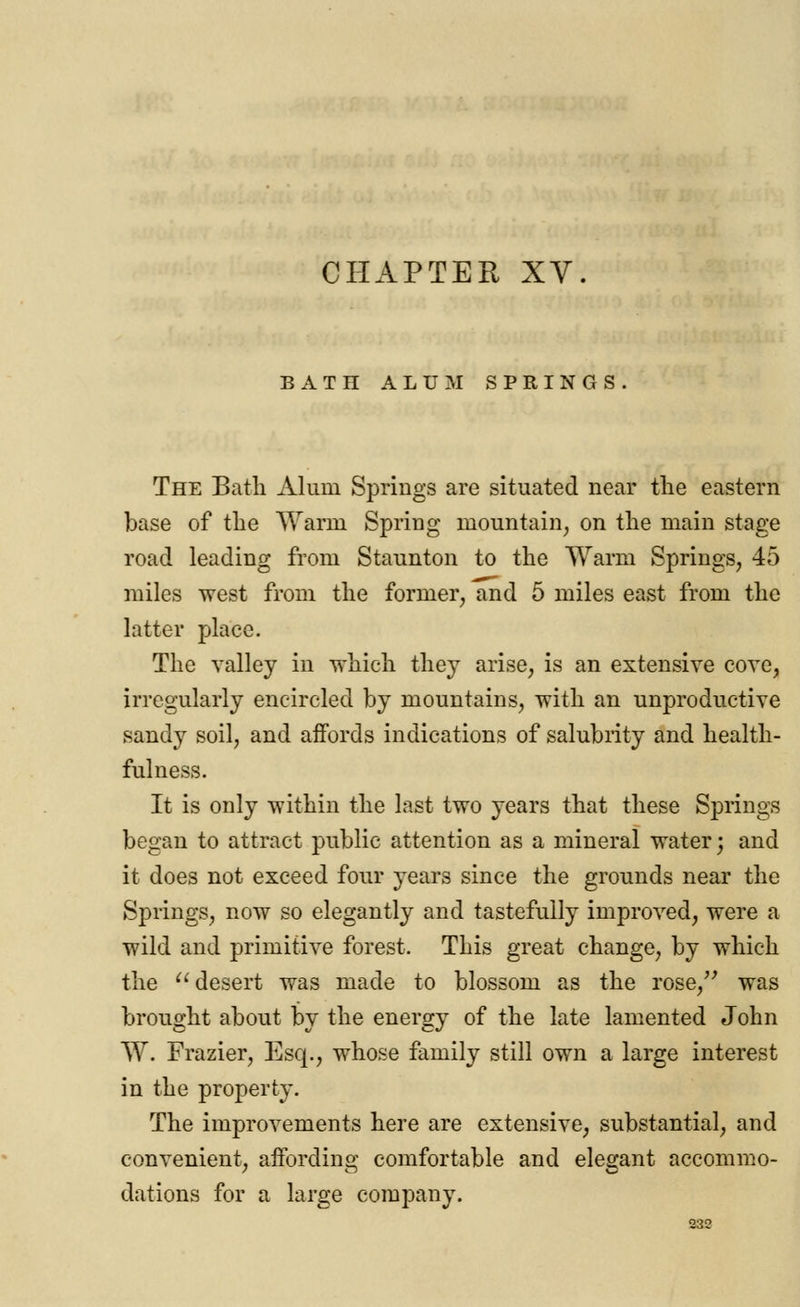 CHAPTER XV. BATH ALUM SPRINGS. The Bath Alum Springs are situated near the eastern base of the Warm Spring mountain, on the main stage road leading from Staunton to the Warm Springs, 45 miles west from the former, and 5 miles east from the latter place. The valley in which they arise, is an extensive cove, irregularly encircled by mountains, with an unproductive sandy soil, and affords indications of salubrity and health- fulness. It is only within the last two years that these Springs began to attract public attention as a mineral water; and it does not exceed four years since the grounds near the Springs, now so elegantly and tastefully improved, were a wild and primitive forest. This great change, by which the desert was made to blossom as the rose, was brought about by the energy of the late lamented John W. Frazier, Esq., whose family still own a large interest in the property. The improvements here are extensive, substantial, and convenient, affording comfortable and elegant accommo- dations for a large company.