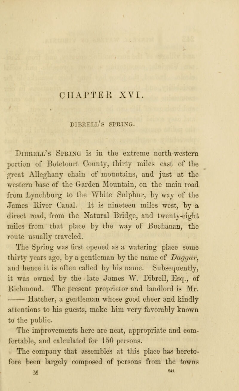 C HATTER XVI. D1BRELL S SPBING. Dibrell's Spring is in tlic extreme north-western portion of Botetourt County, thirty miles east of the great Alleghany chain of mountains, and just at the western base of the Garden Mountain, on the main road from Lynchburg to the White Sulphur, by way of the James River Canal. It is nineteen miles west, by a direct road, from the Natural Bridge, and twenty-eight - from that place by the way of Buchanan, the route usually traveled. The Spring was first opened as a watering place some thirty years ago, by a gentleman by the name of Daggar, and hence it is often called by his name. Subsequently, it was owned by the late James W. Dibrell, Esq., of Richmond. The present proprietor and landlord is 3Ir. Hatcher, a gentleman whose good cheer and kindly attentions to his guests, make him very favorably known to the public. The improvements here are neat, appropriate and com- fortable, and calculated for 150 persons. The company that assembles at this place ha* hereto- fore been largely composed of persons from the towns