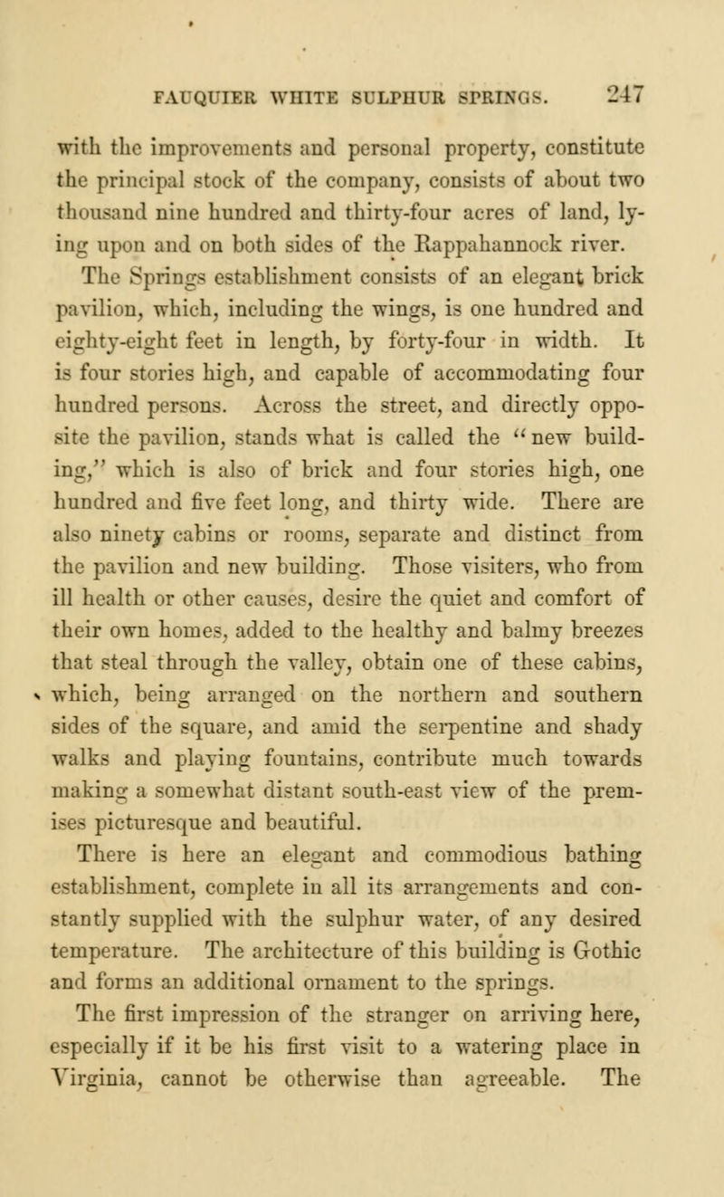 with the improvements and personal property, constitute the principal stock of the company, consists of about two thousand nine hundred and thirty-four acres of land, ly- ing upon and on both sides of the Rappahannock river. The Springs establishment consists of an elegant brick pavilion, which, including the wings, is one hundred and eighty-eight feet in length, by forty-four in width. It is four stories high, and capable of accommodating four hundred persons. Across the street, and directly oppo- site the pavilion, stands what is called the  new build- ing, which is also of brick and four stories high, one hundred and five feet long, and thirty wide. There are also ninety cabins or rooms, separate and distinct from the pavilion and new building. Those visiters, who from ill health or other causes, desire the quiet and comfort of their own homes, added to the healthy and balmy breezes that steal through the valley, obtain one of these cabins, which, being arranged on the northern and southern sides of the square, and amid the serpentine and shady walks and playing fountains, contribute much towards mating a somewhat distant south-east view of the prem- ises picturesque and beautiful. There is here an elegant and commodious bathing establishment, complete in all its arrangements and con- stantly supplied with the sulphur water, of any desired temperature. The architecture of this building is Gothic and forms an additional ornament to the springs. The first impression of the stranger on arriving here, especially if it be his first visit to a watering place in Virginia, cannot be otherwise than agreeable. The