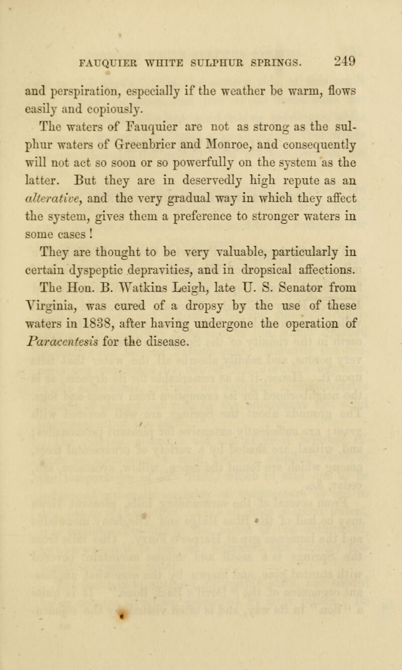 and perspiration, especially if the weather be warm, flows easily and copiously. The waters of Fauquier are not as strong as the sul- phur waters of Greenbrier and Monroe, and consequently will not act so soon or so powerfully on the system as the latter. But they are in deservedly high repute as an alb rat ice, and the very gradual way in which they affect the system, give3 them a preference to stronger waters in some cases! They are thought to be very valuable, particularly in certain dyspeptic depravities, and in dropsical affections. The Hon. B. Watkins Leigh, late U. S. Senator from Virginia, was cured of a dropsy by the use of these waters in 1838, after having undergone the operation of Paracentesis for the disease.