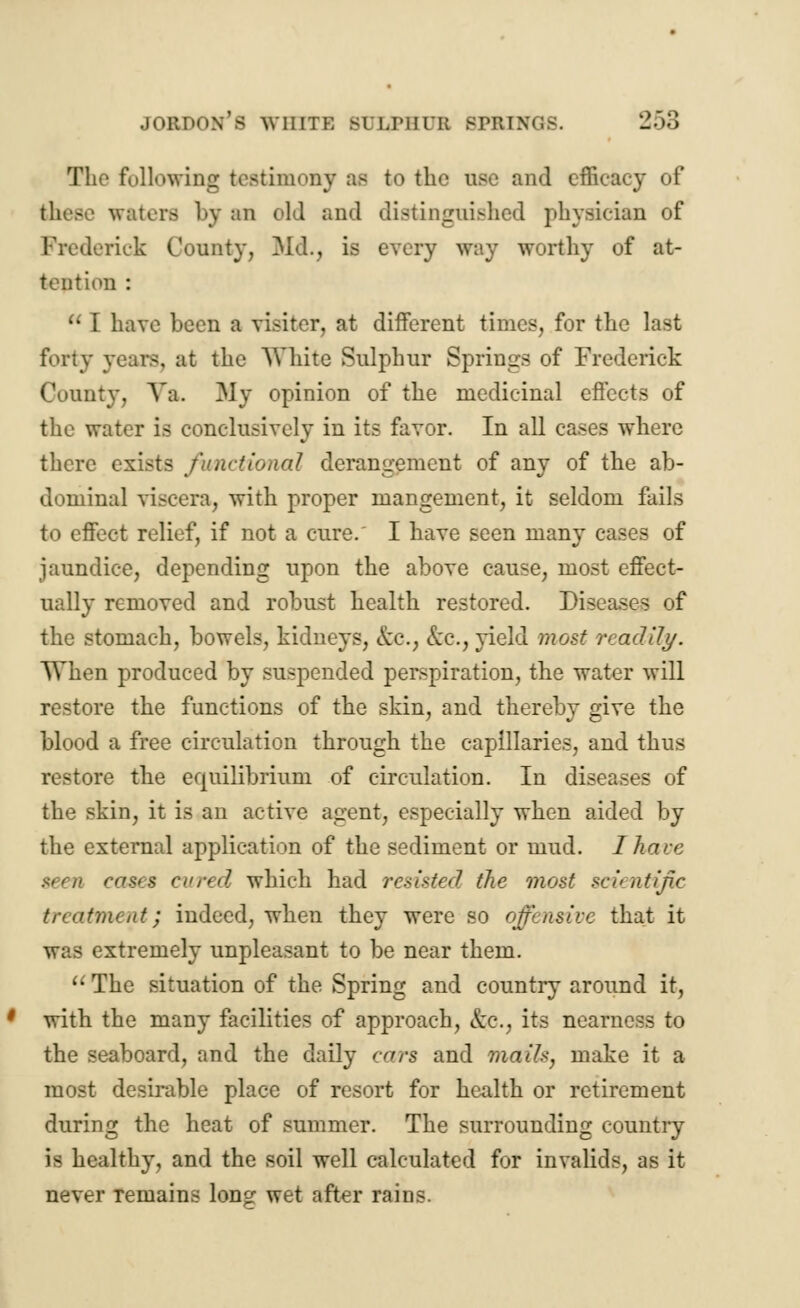 The following testimony as to the use and efficacy of waters by an old and distinguished physician of Frederick County, Md., is every way worthy of at- tention :  I have been a visiter, at different times, for the last forty years, at the White Sulphur Springs of Frederick County, Ya. My opinion of the medicinal effects of the water is conclusively in its favor. In all cases where there exists functional derangement of any of the ab- dominal viscera, with proper mangement, it seldom fails to effect relief, if not a cure. I have seen many cases of jaundice, depending upon the above cause, most effect- ually removed and robust health restored. Diseases of the stomach, bowels, kidneys, &c.; &c, yield most readily. When produced by suspended perspiration, the water will restore the functions of the skin, and thereby give the blood a free circulation through the capillaries, and thus restore the equilibrium of circulation. In diseases of the skin, it is an active agent, especially when aided by the external application of the sediment or mud. I have teen case* cured which had resisted the most scu ntif.c treatment; indeed, when they were so offensive that it was extremely unpleasant to be near them.  The situation of the Spring and country around it, with the many facilities of approach, &c, its nearness to the seaboard, and the daily cars and mail*, make it a most desirable place of resort for health or retirement during the heat of summer. The surrounding country is healthy, and the soil well calculated for invalids, as it never Temains long- wet after rains.