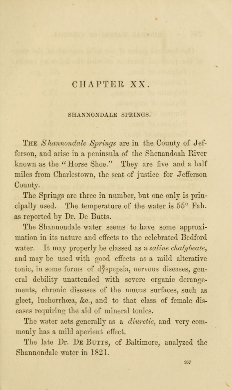 SHAXXONDALE SPRINGS. The Shannondale Springs are in the County of Jef- ferson, and arise in a peninsula of the Shenandoah River known as the Horse Shoe. They are five and a half miles from Charlestown, the seat of justice for Jefferson County. The Springs are three in number, but one only is prin- cipally used. The temperature of the water is 55° Fah. as reported by Dr. De Butts. The Shannondale water seems to have some approxi- mation in its nature and effects to the celebrated Bedford water. It may properly be classed as a saline chalybeate, and may be used with good effects as a mild alterative tonic, in some forms of dyspepsia, nervous diseases, gen- eral debility unattended with severe organic derange- ments, chronic diseases of the mucus surfaces, such as gleet, luchorrhoea, &c, and to that class of female dis- eases requiring: the aid of mineral tonics. The water acts generally as a diuretic, and very com- monly has a mild aperient effect. The late Dr. De Butts, of Baltimore, analyzed the Shannondale water in 1821.