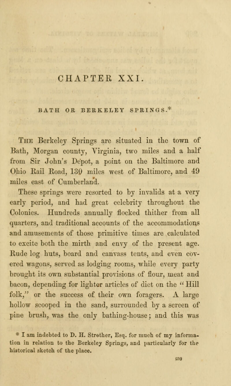 BATH OR BERKELEY SPRINGS.* The Berkeley Springs are situated in the town of Bath, Morgan county, Virginia, two miles and a half from Sir John's Depot, a point on the Baltimore and Ohio Rail Road, 130 miles west of Baltimore, and 49 miles east of Cumberlan'd. These springs were resorted to by invalids at a very early period, and had great celebrity throughout the Colonies. Hundreds annually flocked thither from all quarters, and traditional accounts of the accommodations and amusements of those primitive times are calculated to excite both the mirth and envy of the present age. Rude log huts, board and canvass tents, and even cov- ered wagons, served as lodging rooms, while every party brought its own substantial provisions of flour, meat and bacon, depending for lighter articles of diet on the  Hill folk, or the success of their own foragers. A large hollow scooped in the sand, surrounded by a screen of pine brush, was the only bathing-house; and this was * I am indebted to D. H. Strother, Esq. for much of my informa- tion in relation to the Berkeley Springs, and particularly for the historical sketch of the place.