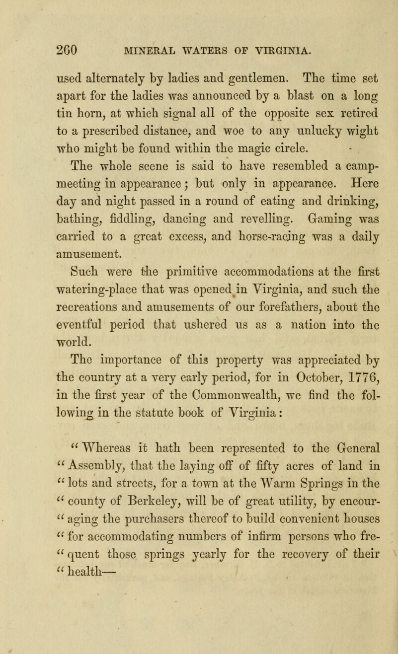 used alternately by ladies and gentlemen. The time set apart for the ladies was announced by a blast on a long tin horn, at which signal all of the opposite sex retired to a prescribed distance, and woe to any unlucky wight who might be found within the magic circle. The whole scene is said to have resembled a camp- meeting in appearance; but only in appearance. Here day and night passed in a round of eating and drinking, bathing, fiddling, dancing and revelling. Gaming was carried to a great excess, and horse-racing was a daily amusement. Such were the primitive accommodations at the first watering-place that was opened in Virginia, and such the recreations and amusements of our forefathers, about the eventful period that ushered us as a nation into the world. The importance of this property was appreciated by the country at a very early period, for in October, 1776, in the first year of the Commonwealth, we find the fol- lowing in the statute book of Virginia:  Whereas it hath been represented to the General  Assembly, that the laying off of fifty acres of land in  lots and streets, for a town at the Warm Springs in the ei county of Berkeley, will be of great utility, by encour- u aging the purchasers thereof to build convenient houses  for accommodating numbers of infirm persons who fre-  quent those springs yearly for the recovery of their « health—