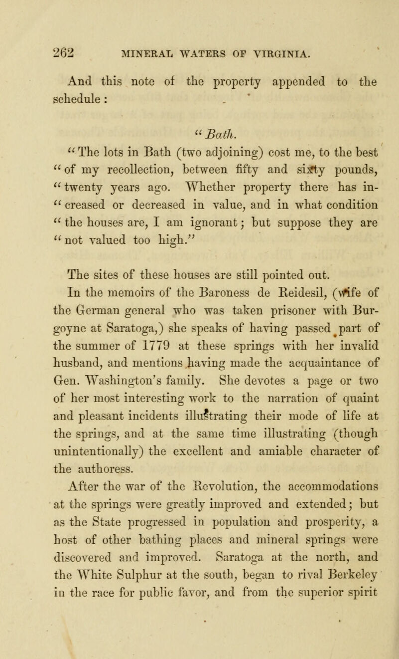 And this note of the property appended to the schedule: Bath.  The lots in Bath (two adjoining) cost me, to the best  of my recollection, between fifty and si^ty pounds,  twenty years ago. Whether property there has in-  creased or decreased in value, and in what condition  the houses are, I am ignorant; but suppose they are  not valued too high. The sites of these houses are still pointed out. In the memoirs of the Baroness de Reidesil, (Wife of the German general who was taken prisoner with Bur- goyne at Saratoga,) she speaks of having passed part of the summer of 1779 at these springs with her invalid husband, and mentions having made the acquaintance of Gen. Washington's family. She devotes a page or two of her most interesting work to the narration of quaint and pleasant incidents illustrating their mode of life at the springs, and at the same time illustrating (though unintentionally) the excellent and amiable character of the authoress. After the war of the Revolution, the accommodations at the springs were greatly improved and extended; but as the State progressed in population and prosperity, a host of other bathing places and mineral springs were discovered and improved. Saratoga at the north, and the White Sulphur at the south, began to rival Berkeley in the race for public favor, and from the superior spirit