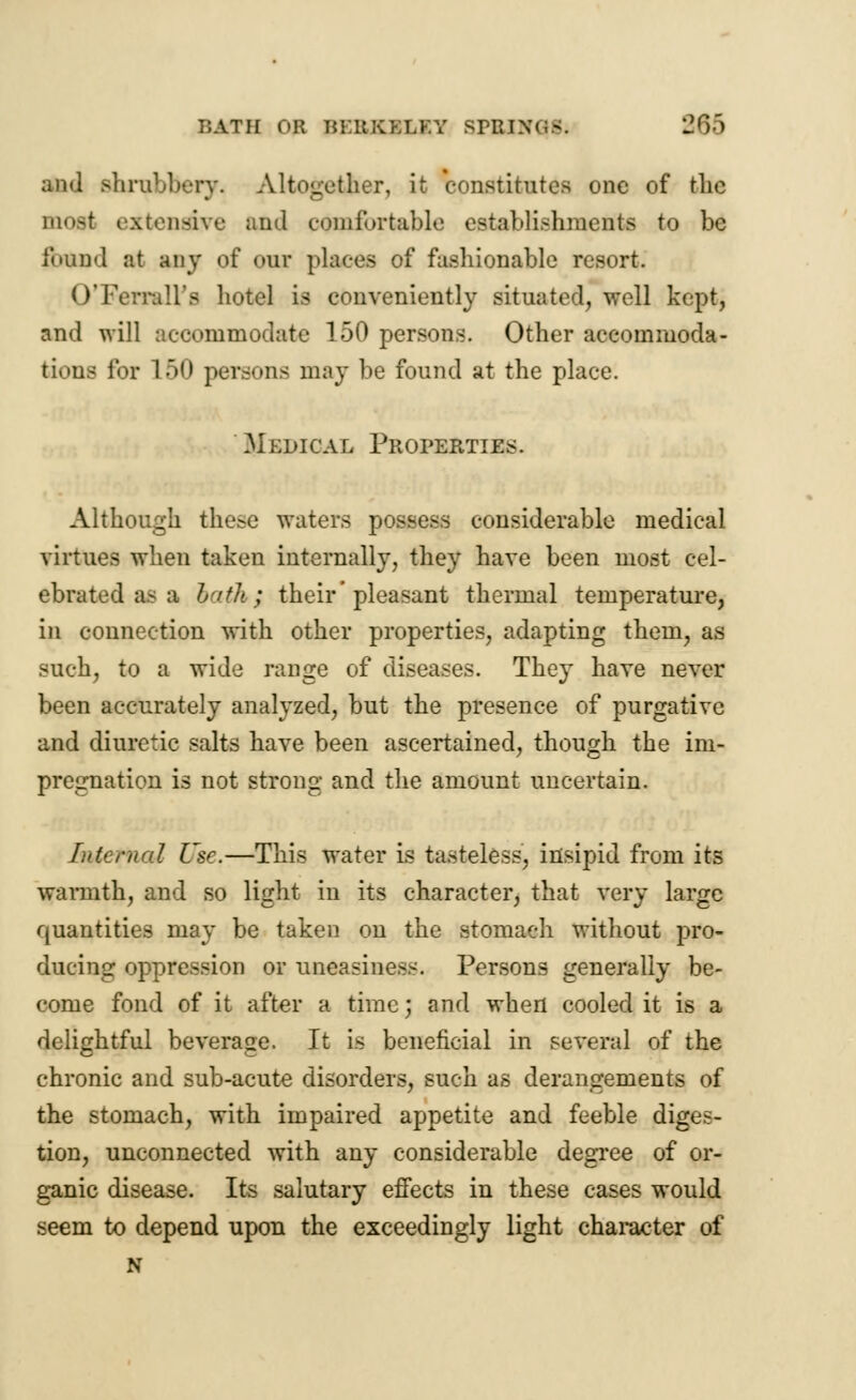 ami Bhrubbery. Altogether, it constitutes one of tlic most extensive and comfortable establishments to be found at any of our places of fashionable resort. OTYrrall's hotel is conveniently situated, well kept, and will accommodate 150 persons. Other accommoda- tions for 150 persons may be found at the place. Medical Properties. Although these waters possess considerable medical virtues when taken internally, they have been most cel- ebrated as a lath; their'pleasant thermal temperature, in connection with other properties, adapting them, as such, to a wide range of diseases. They have never been accurately analyzed, but the presence of purgative and diuretic salts have been ascertained, though the im- pregnation is not strong and the amount uncertain. Internal Use.—This water is tasteless, insipid from its warmth, and so light in its character, that very large quantities may be taken on the stomach without pro- ducing oppression or uneasiness. Persons generally be- come fond of it after a time J and when cooled it is a delightful beverage. It is beneficial in several of the chronic and sub-acute disorders, such as derangements of the stomach, with impaired appetite and feeble diges- tion, unconnected with any considerable degree of or- ganic disease. Its salutary effects in these cases would seem to depend upon the exceedingly light character of N