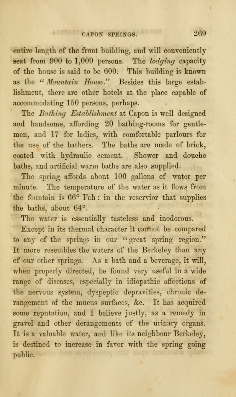 CAPON SIT. I n 2m entire length of the front building, and will conveniently seat from 900 to 1,000 persons. The lodging capacity of the house is said to be 600. This building is known as the Mountain House. Besides this large estab- lishment, there are other hotels at the place capable of accommodating 150 persons, perhaps. The Bathing Establishment at Capon is well designed and handsome, affording 20 bathing-rooms for gentle- men, and IT for ladies, with comfortable parlours for the use of the bathers. The baths are made of brick, coated with hydraulic cement. Shower and douche baths, and artificial warm baths are also supplied. The spring affords about 100 gallons of water per minute. The temperature of the water as it flows from the fountain is 66° Fah : in the reservior that supplies the baths, about 64°. The water is essentially tasteless and inodorous. Except in its thermal character it cannot be compared to any of the springs in our great spring region. It more resembles the waters of the Berkeley than any of our other springs. As a bath and a beverage, it will, when properly directed, be found very useful in a wide range of diseases, especially in idiopathic affections of the nervous system, dyspeptic depravities, chronic de- rangement of the mucus surfaces, &c. It has acquired some reputation, and I believe justly, as a remedy in gravel and other derangements of the urinary organs. It is a valuable water, and like its neighbour Berkeley, is destined to increase in favor with the spring going public.
