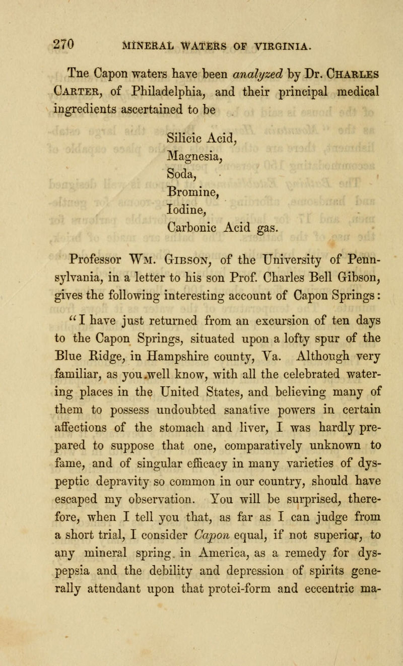 Tne Capon waters have been analyzed by Dr. Charles Carter, of Philadelphia, and their principal medical ingredients ascertained to be Silicic Acid, Magnesia, Soda, Bromine, Iodine, Carbonic Acid gas. Professor Wm. Gibson, of the University of Penn- sylvania, in a letter to his son Prof. Charles Bell Gibson, gives the following interesting account of Capon Springs:  I have just returned from an excursion of ten days to the Capon Springs, situated upon a lofty spur of the Blue Ridge, in Hampshire county, Va, Although very familiar, as you .well know, with all the celebrated water- ing places in the United States, and believing many of them to possess undoubted sanative powers in certain affections of the stomach and liver, I was hardly pre- pared to suppose that one, comparatively unknown to fame, and of singular efficacy in many varieties of dys- peptic depravity so common in our country, should have escaped my observation. You will be surprised, there- fore, when I tell ycu that, as far as I can judge from a short trial, I consider Capon equal, if not superior, to any mineral spring, in America, as a remedy for dys- pepsia and the debility and depression of spirits gene- rally attendant upon that protei-form and eccentric ma-