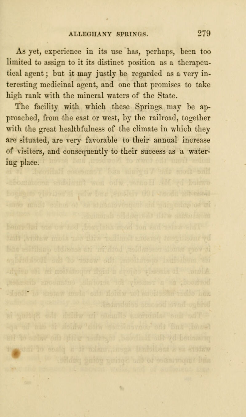 ALLEGHANY SPRINGS. 2/9 As yet, experience in its use has, perhaps, been too limited to :i>-ign to it its distinct position as a therapeu- tical agent; but it may justly be regarded as a very in- teresting medicinal agent, and one that promises to take high rank with the mineral waters of the State. The facility with which these Springs may be ap- proached, from the east or west, by the railroad, together with the great healthfulness of the climate in which they are situated, are very favorable to their annual increase of visiters, and consequently to their success as a water- ing place.