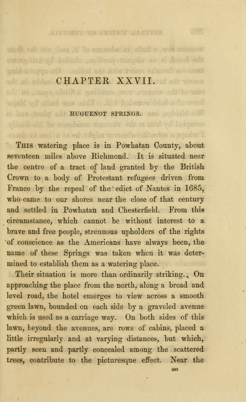 HUGUENOT SPRINGS. This watering place is in Powhatan County, about seventeen miles above Richmond. It is situated near the centre of a tract of land granted by the British Crown to a body of Protestant refugees driven from France by the repeal of the edict of Nantes in 1685, who came to our shores near the close of that century and settled in Powhatan and Chesterfield. From this circumstance, which cannot be without interest to a brave and free people, strenuous upholders of the rights of conscience as the Americans have always been, the name of these Springs was taken when it was deter- mined to establish them as a watering place. Their situation is more than ordinarily striking.; On approaching the place from the north, along a broad and level road, the hotel emerges to view across a smooth green lawn, bounded on each side by a graveled avenue which is used as a carriage way. On both sides of this lawn, beyond the avenues, are rows of cabins, placed a little irregularly and at varying distances, but which, partly seen and partly concealed among the scattered trees, contribute to the picturesque effect. Near the