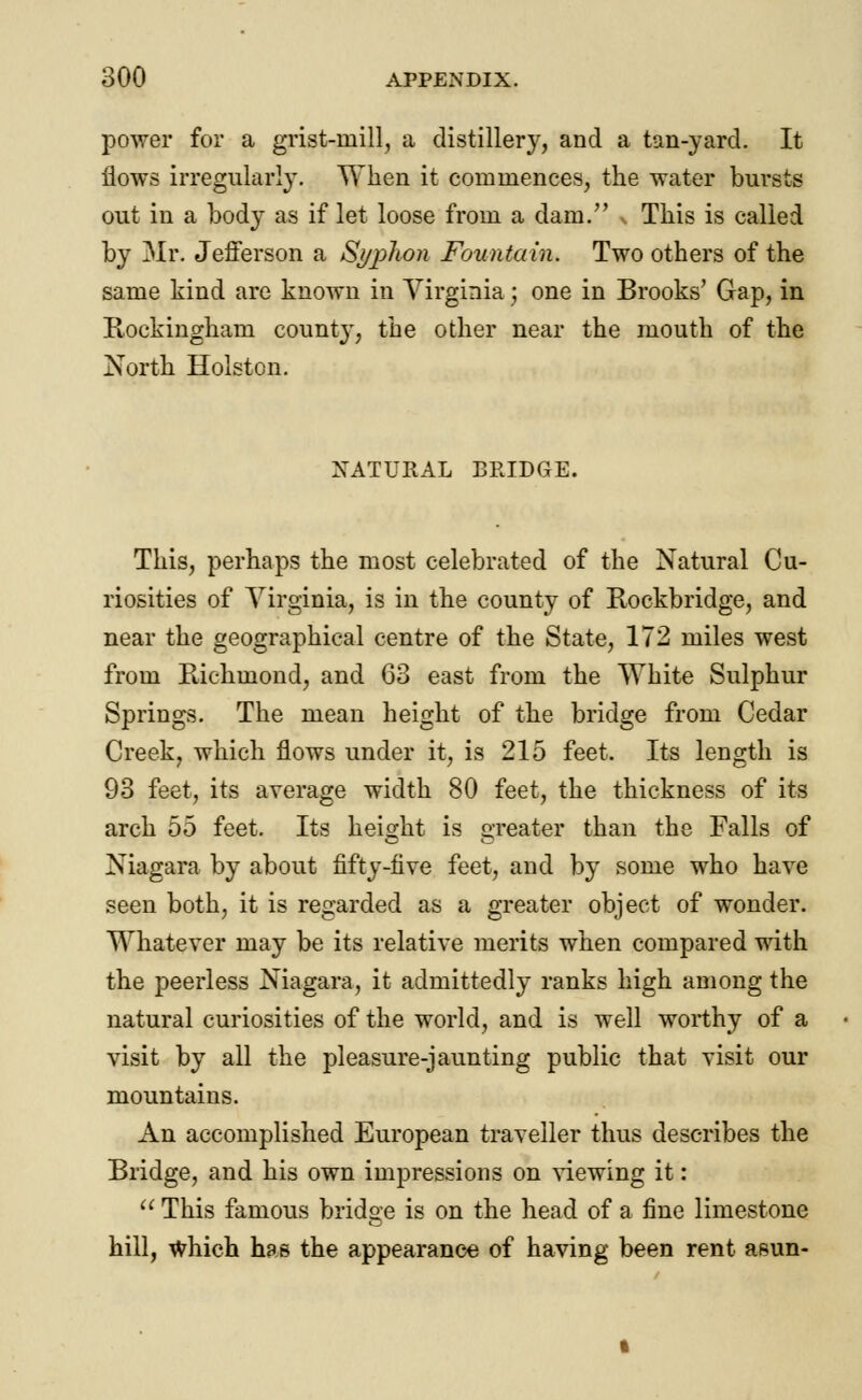 power for a grist-mill, a distillery, and a tan-yard. It flows irregularly. When it commences, the water bursts out in a body as if let loose from a dam. This is called by Mr. Jefferson a Syplion Fountain. Two others of the same kind are known in Virginia j one in Brooks' Gap, in Rockingham county, the other near the mouth of the North Holston. NATURAL BRIDGE. This, perhaps the most celebrated of the Natural Cu- riosities of Virginia, is in the county of Rockbridge, and near the geographical centre of the State, 172 miles west from Richmond, and 63 east from the White Sulphur Springs. The mean height of the bridge from Cedar Creek, which flows under it, is 215 feet. Its length is 93 feet, its average width 80 feet, the thickness of its arch 55 feet. Its height is sweater than the Falls of Niagara by about fifty-five feet, and by some who have seen both, it is regarded as a greater object of wonder. Whatever may be its relative merits when compared with the peerless Niagara, it admittedly ranks high among the natural curiosities of the world, and is well worthy of a visit by all the pleasure-jaunting public that visit our mountains. An accomplished European traveller thus describes the Bridge, and his own impressions on viewing it:  This famous bridge is on the head of a fine limestone hill, which has the appearance of having been rent asun-