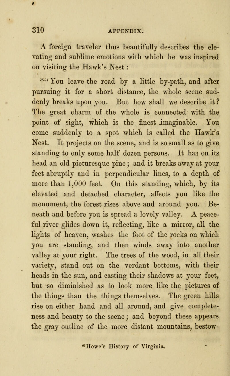 A foreign traveler thus beautifully describes the ele- vating and sublime emotions with which he was inspired on visiting the Hawk's Nest: * You leave the road by a little by-path, and after pursuing it for a short distance, the whole scene sud- denly breaks upon you. But how shall we describe it ? The great charm of the whole is connected with the point of sight, which is the finest imaginable. You come suddenly to a spot which is called the Hawk's Nest. It projects on the scene, and is so small as to give standing to only some half dozen persons. It has on its head an old picturesque pine; and it breaks away at your feet abruptly and in perpendicular lines, to a depth of more than 1,000 feet. On this standing, which, by its elevated and detached character, affects you like the monument, the forest rises above and around you. Be- neath and before you is spread a lovely valley. A peace- ful river glides down it, reflecting, like a mirror, all the lights of heaven, washes the foot of the rocks on which you are standing, and then winds away into another valley at your right. The trees of the wood, in all their variety, stand out on the verdant bottoms, with their heads in the sun, and casting their shadows at your feet, but so diminished as to look more like the pictures of the things than the things themselves. The green hills rise on either hand and all around, and give complete- ness and beauty to the scene; and beyond these appears the gray outline of the more distant mountains, bestow-