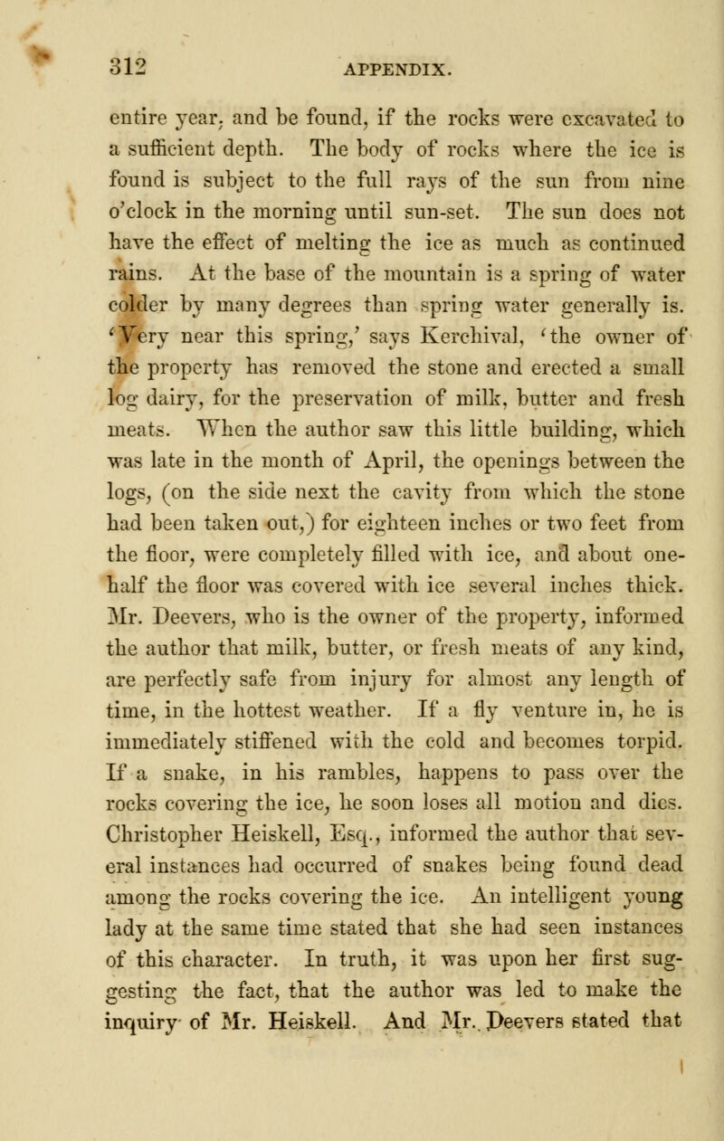 entire year, and be found, if the rocks were excavated to a sufficient depth. The body of rocks where the ice is found is subject to the full rays of the sun from nine o'clock in the morning until sun-set. The sun does not have the effect of melting the ice as much as continued rains. At the base of the mountain is a spring of water colder by many degrees than spring water generally is. 'Very near this spring/ says Kerchival, 'the owner of the property has removed the stone and erected a small log dairy, for the preservation of milk, butter and fresh meats. When the author saw this little building, which was late in the month of April, the openings between the logs, (on the side next the cavity from which the stone had been taken out,) for eighteen inches or two feet from the floor, were completely filled with ice, and about one- half the floor was covered with ice several inches thick. Mr. Deevers, who is the owner of the property, informed the author that milk, butter, or fresh meats of any kind, are perfectly safe from injury for almost any length of time, in the hottest weather. If a fly venture in, he is immediately stiffened with the cold and becomes torpid. If a snake, in his rambles, happens to pass over the rocks covering the ice, he soon loses all motion and dies. Christopher Heiskell, Esq., informed the author thai sev- eral instances had occurred of snakes being found dead among the rocks covering the ice. An intelligent young lady at the same time stated that she had seen instances of this character. In truth, it was upon her first sug- gesting the fact, that the author was led to make the inquiry of Mr. Heiskell. And Mr.. Deevers stated that