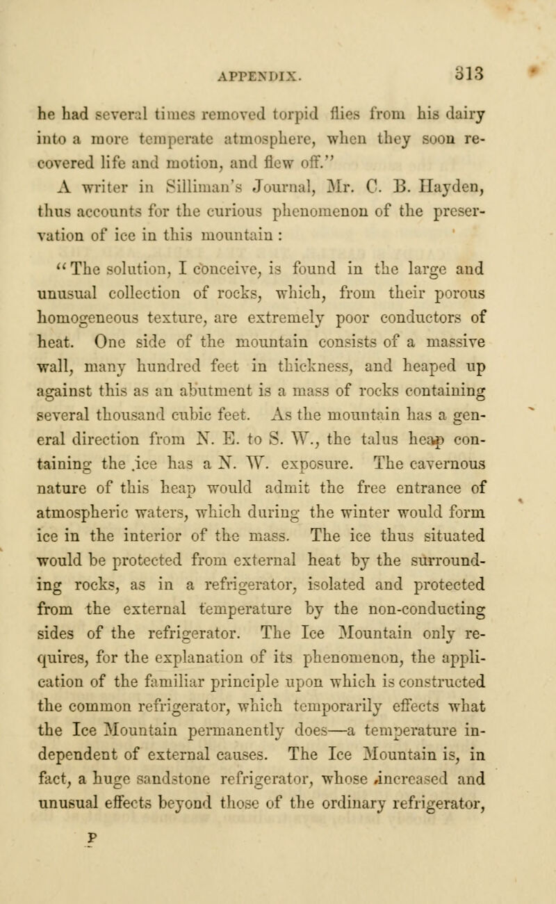 AITEM'IX. ol3 he had severil times removed torpid flies from his dairy into a more temperate atmosphere, when they soon re- eovered life and motion, and flew off. A writer in Silliman's Journal, Mr. C. B. Ilayden, thus accounts for the curious phenomenon of the preser- vation of iec in this mountain : The solution, I conceive, is found in the large and unusual collection of rocks, which, from their porous homogeneous texture, are extremely poor conductors of heat. One side of the mountain consists of a massive wall, many hundred feet in thickness, and heaped up against this as an abutment is a mass of rocks containing several thousand cubic feet. As the mountain has a gen- eral direction from N. E. to S. W., the talus heap con- taining the .ice has a N. W. exposure. The cavernous nature of this heap would admit the free entrance of atmospheric waters, which during the winter would form ice in the interior of the mass. The ice thus situated would be protected from external heat by the surround- ing rocks, as in a refrigerator, isolated and protected from the external temperature by the non-conducting sides of the refrigerator. The Ice Mountain only re- quires, for the explanation of its phenomenon, the appli- cation of the familiar principle upon which is constructed the common refrigerator, which temporarily effects what the Ice Mountain permanently does—a temperature in- dependent of external causes. The Ice Mountain is, in fact, a huge sandstone refrigerator, whose increased and unusual effects beyond those of the ordinary refrigerator,