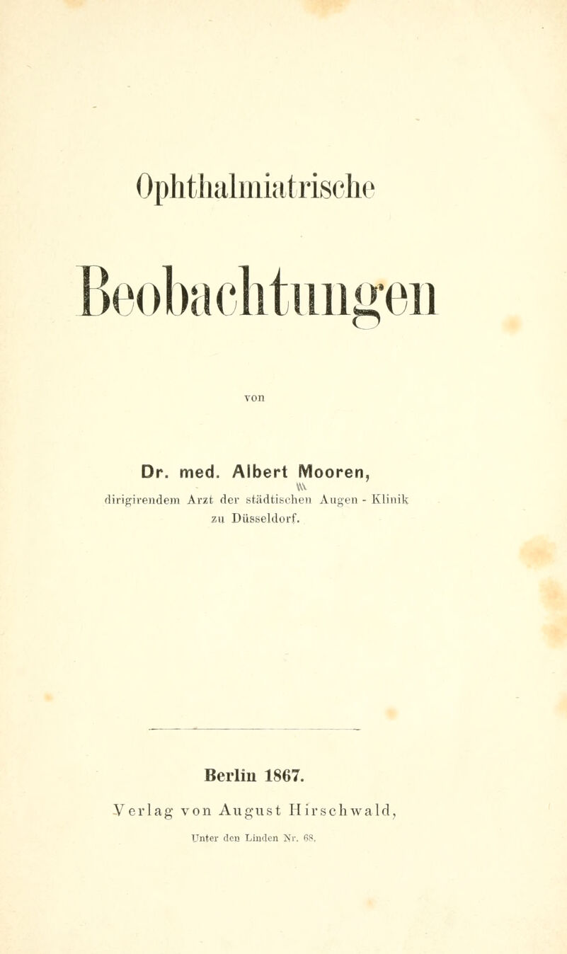 Beobachtungen Dr. med. Albert Mooren, dirigirendem Arzt der städtischen Augen - Klinik zu Düsseldorf. Berlin 1867. Verlag von August Hirschwald. Unter den Linden Nr. 68,