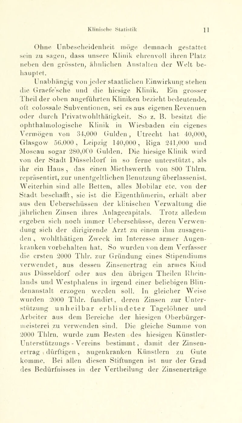 Ohne Unbescheidenheit möge demnach gestattet sein zu sagen, dass unsere Klinik ehrenvoll ihren Platz neben den grössten, ähnliehen Anstalten der Welt be- hauptet. Unabhängig von jeder staatliehen Einwirkung stehen die Graefe'sche und die hiesige Klinik. Ein grosser Theil der oben angeführten Kliniken bezieht bedeutende, ot't colossale Subventionen, sei es aus eigenen Revenuen oder durch Privat wohl thätigkeit. So z. B. besitzt die ophthalmologische Klinik in Wiesbaden ein eigenes Vermögen von 34,000 Gulden , Utrecht hat 40,01)0, Glasgow 50,000, Leipzig 140,000, Riga 241,000 und Moscau sogar 280,000 Gulden. Die hiesige Klinik wird von der Stadt Düsseldorf in so ferne unterstützt, als ihr ein Hans , das einen Miethswerth von 800 Thlrn. repräsentirt, zur unentgeltlichen Benutzung überlassenist. Weiterhin sind alle Betten, alles Mobilar etc. von der Stadt beschallt, sie ist die Eigen thiimerin, erhalt aber aus den Ueberschüssen der klinischen Verwaltung die jahrliehen Zinsen ihres Anlagecapitals. Trotz alledem ergeben sich noch immer Ueberschüsse, deren Verwen- dung sich der dirigirende Arzt zu einem ihm zusagen- den , wohlthätigen Zweck im Interesse armer Augen- kranken vorbehalten hat. So wurden von dem Verfasser die ersten 2000 Thlr. zur Gründung eines Stipendiums verwendet, aus dessen Zinsenertrag ein armes Kind aus Düsseldorf oder aus den übrigen Theilen Rhein- lands und Westphalens in irgend einer beliebigen Blin- denanstalt erzogen werden soll. In gleicher Weise wurden 2000 Thlr. fundirt, deren Zinsen zur Unter- stützung unheilbar erblindeter Tagelöhner und Arbeiter aus dem Bereiche der hiesigen Oberbürger- meisterei zu verwenden sind. Die gleiche Summe von 2000 Thlrn. wurde zum Besten des hiesigen Kunst ler- Unterstützungs - Vereins bestimmt, damit der Zinsen- ertrag dürftigen, augenkranken Künstlern zu Gute komme. Bei allen diesen Stiftungen ist nur der Grad des Bedürfnisses in der Vertheilung der Zinsenerträge