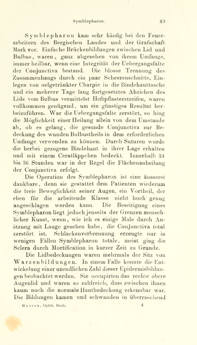 Symblepharon kam sehr häufig bei den Feuer- arbeitern des Bergischen Landes und der Grafschaft Mark vor. Einfache Brückenbildungen zwischen Lid und Bulbus, waren, ganz abgesehen von ihrem Umfange, immer heilbar, wenn eine Integrität der Uebergangsfalte der Conjunctiva bestand. Die blosse Trennung des Zusammenhangs durch ein paar Scheerensehnitte, Ein- legen von oelgetränkter Charpie in die Bindehauttasche und ein mehrere Tage lang fortgesetztes Abziehen des Lids vom Bulbus vermittelst Heftpflasterstreifen, waren vollkommen genügend, um ein günstiges Resultat her- beizuführen. War die Uebergangsfalte zerstört, so hing die Möglichkeit einer Heilung allein von dem Umstände ab, ob es gelang, die gesunde Conjunctiva zur Be- deckung des wunden Bulbustheils in dem erforderlichen Umfange verwenden zu können. Durch Suturen wurde die herbei gezogene Bindehaut in ihrer Lage erhalten und mit einem Ceratläppchen bedeckt. Innerhalb 24 bis 36 Stunden war in der Regel die Fläehenanheilung der Conjunctiva erfolgt. Die Operation des Symblepharon ist eine äusserst dankbare, denn sie gestattet dem Patienten wiederum die freie Beweglichkeit seiner Augen, ein Vortheil, der eben für die arbeitende Klasse nicht hoch genug angeschlagen werden kann. Die Beseitigung eines Svmblepharon liegt jedoch jenseits der Grenzen mensch- licher Kunst, wenn, wie ich es eiuige Male durch An- ätzung mit Lauge gesehen habe, die Conjunctiva total zerstört ist. Schlackenverbrennung erzeugte nur in wenigen Fällen Symblepharon totale, meist ging die Sclera durch Mortification in kurzer Zeit zu Grunde. Die Lidbedeckungen waren mehrmals der Sitz von Warzenbildungen. In einem Falle konnte die Ent- wickelung einer unendlichen Zahl dieser Epiderinisbildun- gen beobachtet werden. Sie occupirten das rechte obere Augenlid und waren so zahlreich, dass zwischen ihnen kaum noch die normale Hautbedeckung erkennbar war. Die Bildungen kamen und schwanden in überraschend Mooren, Ouhth. Beob. 4