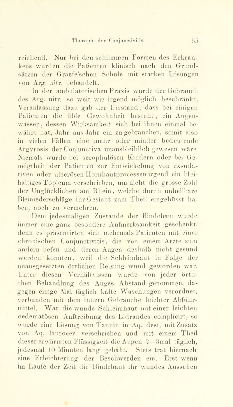 reichend. Nur bei den schlimmen Formen des Erkran- kens wurden die Patienten klinisch nach den Grund- sätzen der Graefe'schen Schule mit starken Lösungen von Arg, nitr. behandelt. In der ambulatorischen Praxis wurde der Gebrauch des Arg. nitr. so weit wie irgend möglich beschränkt. Veranlassung dazu »'ab der Umstand , dass bei einigen Parienten die üble Gewohnheit besteht , ein Augen- wasser, dessen Wirksamkeit sich bei ihnen einmal be- währt hat, Jahr aus Jahr ein zu gebrauchen, somit also in vielen Fällen eine mehr oder minder bedeutende Argyrosis der Conjunctiva unausbleiblich gewesen wäre. Niemals wurde bei scrophulö'sen Kindern oder bei Ge- neigtheit der Patienten zur Entwickelüng von exsuda- tiven oder ulcerösen Hornhautprocessen irgend ein blei- haltiges Topi cum verschrieben, um nicht die grosse Zahl der Unglücklichen am Rhein, welche durch unheilbare Bleiniederschläge ihr Gesicht zum Theil eingebüsst ha- ben, noch zu vermehren. Dem jedesmaligen Zustande der Bindehaut wurde immer eine ganz besondere Aufmerksamkeit geschenkt. denn es präsentirten sich mehrmals Patienten mit einer chronischen Conjunctivitis, die Von einem Arzte zum andern liefen und deren Augen deshalb nicht gesund werden konnten, weil die Schleimhaut in Folge der unausgesetzten örtlichen Reizung wund geworden war. Unter diesen Verhältnissen wurde von jeder örtli- chen Behandlung des Auges Abstand genommen, da- gegen einige Mal täglich kalte Waschungen verordnet, verbunden mit dem innern Gebrauche leichter Abführ- mittel. War die wunde Schleimhaut mit einer leichten oedematösen Auftreibung des Lidrandes complicirt, so wurde eine Lösung von Tannin in Aq. dest. mit Zusatz von Aq. laurocer. verschrieben und mit einem Theil dieser erwärmten Flüssigkeit die Augen 2—3mal täglich, jedesmal 10 Minuten lang gebäht. Stets trat hiernach eine Erleichterung der Beschwerden ein. Erst wenn im Laufe der Zeit die Bindehaut ihr wundes Aussehen