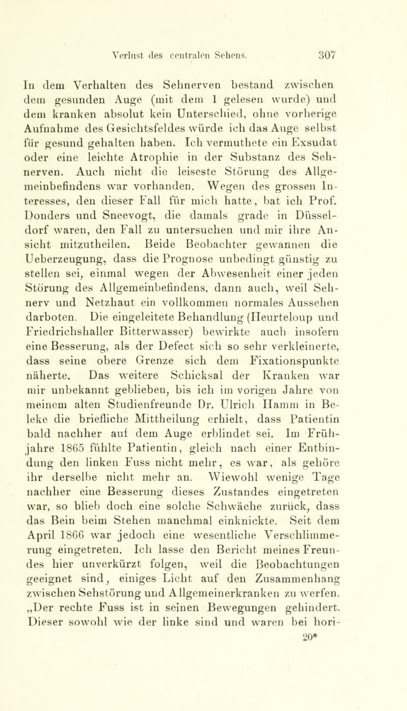 In dem Verhalten des Sehnerven bestand zwischen dem gesunden Auge (mit dem 1 gelesen wurde) und dem kranken absolut kein Unterschied, ohne vorherige Aufnahme des Gesichtsfeldes würde ich das Auge selbst für gesund gehalten haben. Ich vermuthete ein Exsudat oder eine leichte Atrophie in der Substanz des Seh- nerven. Auch nicht die leiseste Störung des Allge- meinbefindens war vorhanden. Wegen des grossen In- teresses, den dieser Fall für mich hatte, bat ich Prof. Donders und Sneevogt, die damals grade in Düssel- dorf waren, den Fall zu untersuchen und mir ihre An- sicht mitzutheilen. Beide Beobachter gewannen die Ueberzeugung, dass die Prognose unbedingt günstig zu stellen sei, einmal wegen der Abwesenheit einer jeden Störung des Allgemeinbefindens, dann auch, weil Seh- nerv und Netzhaut ein vollkommen normales Aussehen darboten. Die eingeleitete Behandlung (Heurteloup und Friedrichshaller Bitterwasser) bewirkte auch insofern eine Besserung, als der Defect sich so sehr verkleinerte, dass seine obere Grenze sich dem FMxationspunkte näherte. Das weitere Schicksal der Kranken war mir unbekannt geblieben, bis ich im vorigen Jahre von meinem alten Studienfreunde Dr. Ulrich Hamm in Be- leke die briefliche Mittheilung erhielt, dass Patientin bald nachher auf dem Auge erblindet sei. Im Früh- jahre 1865 fühlte Patientin, gleich nach einer Entbin- dung den linken Fuss nicht mehr, es war, als gehöre ihr derselbe nicht mehr an. Wiewohl wenige Tage nachher eine Besserung dieses Zustandes eingetreten war, so blieb doch eine solche Schwäche zurück, dass das Bein beim Stehen manchmal einknickte. Seit dem April 1866 war jedoch eine wesentliche Verschlimme- rung eingetreten. Ich lasse den Bericht meines Freun- des hier unverkürzt folgen, weil die Beobachtungen geeignet sind, einiges Licht auf den Zusammenhang zwischen Sehstörung und Allgemeinerkranken zu werfen. „Der rechte Fuss ist in seinen Bewegungen gehindert. Dieser sowohl wie der linke sind und waren bei hori- 20*