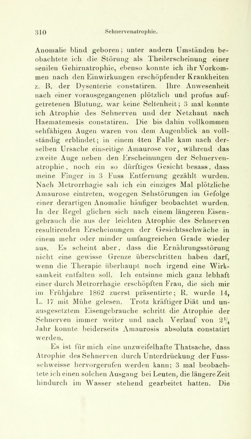 Anomalie blind geboren; unter andern Umständen be- obachtete ich die Störung als Theilerscheinung einer senilen Gehirnatrophie, ebenso konnte ich ihr Vorkom- men nach den Einwirkungen erschöpfender Krankheiten z. B. der Dysenterie constatiren. Ihre Anwesenheit nach einer vorausgegangenen plötzlich und profus auf- getretenen Blutung, war keine Seltenheit; 3 mal konnte ich Atrophie des Sehnerven und der Netzhaut nach Haematemesis constatiren. Die bis dahin vollkommen sehfähigen Augen waren von dem Augenblick an voll- ständig erblindet; in einem 4ten Falle kam nach der- selben Ursache einseitige Amaurose vor, während das zweite Auge neben den Erscheinungen der Sehnerven- atrophie, noch ein so dürftiges Gesicht besass, dass meine Finger in 3 Fuss Entfernung gezählt wurden. Nach Metrorrhagie sah ich ein einziges Mal plötzliche Amaurose eintreten, wogegen Sehstörungen im Gefolge einer derartigen Anomalie häufiger beobachtet wurden. In der Regel glichen sich nach einem längeren Eisen- gebrauch die aus der leichten Atrophie des Sehnerven resultirenden Erscheinungen der Gesichtsschwäche in einem mehr oder minder umfangreichen Grade wieder aus. Es scheint aber, dass die Ernährungsstörung nicht eine gewisse Grenze überschritten haben darf, wenn die Therapie überhaupt noch irgend eine Wirk- samkeit entfalten soll. Ich entsinne mich ganz lebhaft einer durch Metrorrhagie erschöpften Frau, die sich mir im Frühjahre 1862 zuerst präsentirte; R. wurde 14, L. 17 mit Mühe gelesen. Trotz kräftiger Diät und un- ausgesetztem Eisengebrauche schritt die Atrophie der Sehnerven immer weiter und nach Verlauf von 21ji Jahr konnte beiderseits Amaurosis absoluta constatirt werden. Es ist für mich eine unzweifelhafte Thatsache, dass Atrophie des Sehnerven durch Unterdrückung der Fuss- schweisse hervorgerufen werden kann; 3 mal beobach- tete ich einen solchen Ausgang bei Leuten, die längere Zeit hindurch im Wasser stehend gearbeitet hatten. Die