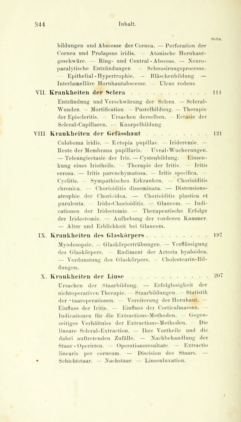 Seite. bildungen und Abscesse der Cornea. — Perforation der Cornea und Prolapsus iridis. — Atonische Hornhaut- geschwüre. — Ring- und Central - Abscess. — Xeuro- paralytische Entzündungen - Sclerosirungsprocesse. - Epithelial-Hypertrophie. — Bläschenbildung — Interlamelläre Hornhautabscesse. — Ulcus rodens. VII. Krankheiten der Selera 111 Entzündung und Verschwärung der Selera. —Scleral- VVunden. — Mortification. — Pustelbildung. — Therapie der Episcleritis. — Ursachen derselben. — Ectasie der Scleral-Capillaren. — Knorpelbildung. VIII Krankheiten der Gefässhant 121 Coloboma iridis. — Ectopia pupillae. —Irideremie. — Reste der Membrana pupillaris. Uveal-Wucherungen. — Teleangiectasie der Iris. — Cystenbildung. - Einsen- kung eines Iristheils. Therapie der Iritis. — Ii-itis serosa. — Iritis parenehymatosa. — Iritis speeifica. - Cyclitis. — Sympathisches Erkranken. — Chorioiditis chronica. — Chorioiditis disseminata. — Distensions- atrophie der Chorioidea. — Chorioiditis plastica et purulenta. — Irido-Chorioiditis. — Glaucom. — Indi- cationen der Iridectomie. — Therapeutische Erfolge der Iridectomie. — Aufhebung der vorderen Kammer. — Alter und Erblichkeit bei Glaucom. IX Krankheiten des Glaskörpers 197 Myodesopsie. — Glaskörpertrübungen. — Verflüssigung des Glaskörpers. -- Rudiment der Arteria hyaloidea. — Verdunstung des Glaskörpers. — Cholestearin-Bil- dungen. X, Krankheiten der Linse 207 Ursachen der Staarbildung. — Erfolglosigkeit der nichtoperativen Therapie. — Staarbildungen. — Statistik der-taaroperationen. — Vereiterung der Hornhaut. — Einfluss der Iritis. — Einfluss der Corticalmassen. — Indicationen für die Extractions-Methoden. — Gegen- seitiges Verhältniss der Extractions-Methoden. — Die lineare Scleral-Extraction. — Ihre Vortheile und die dabei auftretenden Zufälle. — Nachbehandlung der Staar-Operirten. — Operatiansresultate. — Extractio linearis per corneam. — Discision des Staars. — • Schichtstaar. — Nachstaar. — Linsenluxation.