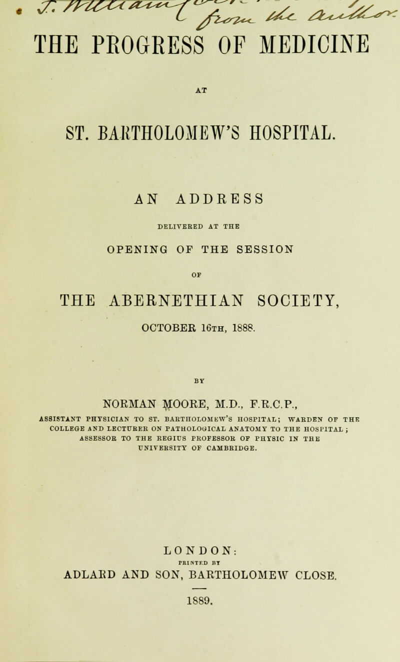 THE PROGRESS OF MEDICINE ST. BARTHOLOMEW'S HOSPITAL. AN ADDRESS DELIVERED AT THE OPENING OF THE SESSION OF THE ABERNETHIAN SOCIETY, OCTOBER 16th, 1888. NORMAN MOORE, M.D., F.R.C.P., ASSISTANT PHYSICIAN TO ST. BARTHOLOMEW'S HOSPITAL; WARDEN OP THE COLLEGE AND LECTURER ON PATHOLOGICAL ANATOMY TO THE HOSPITAL ; ASSESSOR TO THE REGIUS PROFESSOR OF PHYSIC IN THE UNIVERSITY OF CAMBRIDGE. LONDON: PRINTED nr ADLARD AND SON, BARTHOLOMEW CLOSE. 1889.