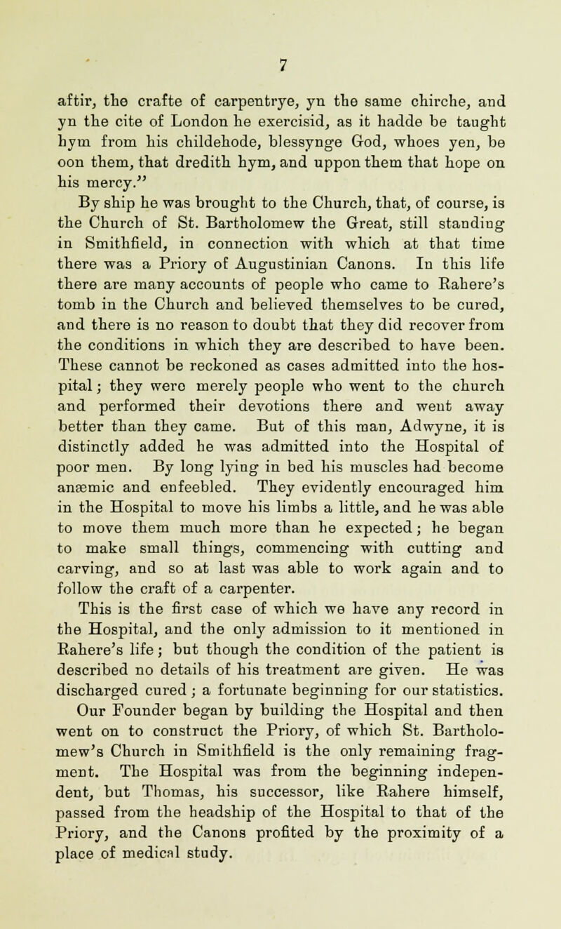 aftir, the crafte of carpentrye, yn the same chirche, and yn the cite of London he exercisid, as it hadde be taught hym from his childehode, blessynge God, whoes yen, be oon them, that dredith hym, and uppon them that hope on his mercy. By ship he was brought to the Church, that, of course, is the Church of St. Bartholomew the Great, still standing in Smithfield, in connection with which at that time there was a Priory of Augustinian Canons. In this life there are many accounts of people who came to Rahere's tomb in the Church and believed themselves to be cured, and there is no reason to doubt that they did recover from the conditions in which they are described to have been. These cannot be reckoned as cases admitted into the hos- pital ; they were merely people who went to the church and performed their devotions there and weut away better than they came. But of this man, Adwyne, it is distinctly added he was admitted into the Hospital of poor men. By long lying in bed his muscles had become antemic and enfeebled. They evidently encouraged him in the Hospital to move his limbs a little, and he was able to move them much more than he expected; he began to make small things, commencing with cutting and carving, and so at last was able to work again and to follow the craft of a carpenter. This is the first case of which we have any record in the Hospital, and the only admission to it mentioned in Rahere's life; but though the condition of the patient is described no details of his treatment are given. He was discharged cured ; a fortunate beginning for our statistics. Our Founder began by building the Hospital and then went on to construct the Priory, of which St. Bartholo- mew's Church in Smithfield is the only remaining frag- ment. The Hospital was from the beginning indepen- dent, but Thomas, his successor, like Rahere himself, passed from the headship of the Hospital to that of the Priory, and the Canons profited by the proximity of a place of medical study.