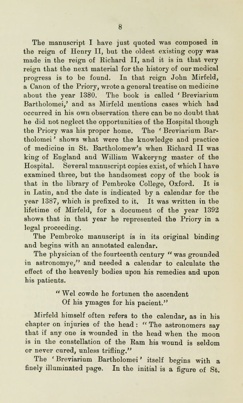 The manuscript I have just quoted was composed in the reign of Henry II, but the oldest existing copy was made in the reign of Richard II, and it is in that very reign that the next material for the history of our medical progress is to be found. In that reign John Mirfeld, a Canon of the Priory, wrote a general treatise on medicine about the year 1380. The book is called ' Breviarium Bartholomei,' and as Mirfeld mentions cases which had occurred in his own observation there can be no doubt that he did not neglect the opportunities of the Hospital though the Priory was his proper home. The ' Breviarium Bar- tholomei ' shows what were the knowledge and practice of medicine in St. Bartholomew's when Richard II was king of England and William Wakeryng master of the Hospital. Several manuscript copies exist, of which I have examined three, but the handsomest copy of the book is that in the library of Pembroke College, Oxford. It is in Latin, and the date is indicated by a calendar for the year 1387, which is prefixed to it. It was written in the lifetime of Mirfeld, for a document of the year 1392 shows that in that year he represented the Priory in a legal proceeding. The Pembroke manuscript is in its original binding and begins with an annotated calendar. The physician of the fourteenth century  was grounded in astronomye, and needed a calendar to calculate the effect of the heavenly bodies upon his remedies and upon his patients.  Wei cowde he fortunen the ascendent Of his ymages for his pacient. Mirfeld himself often refers to the calendar, as in his chapter on injuries of the head :  The astronomers say that if any one is wounded in the head when the moon is in the constellation of the Ram his wound is seldom or never cured, unless trifling. The ' Breviarium Bartholomei' itself begins with a finely illuminated page. In the initial is a figure of St.