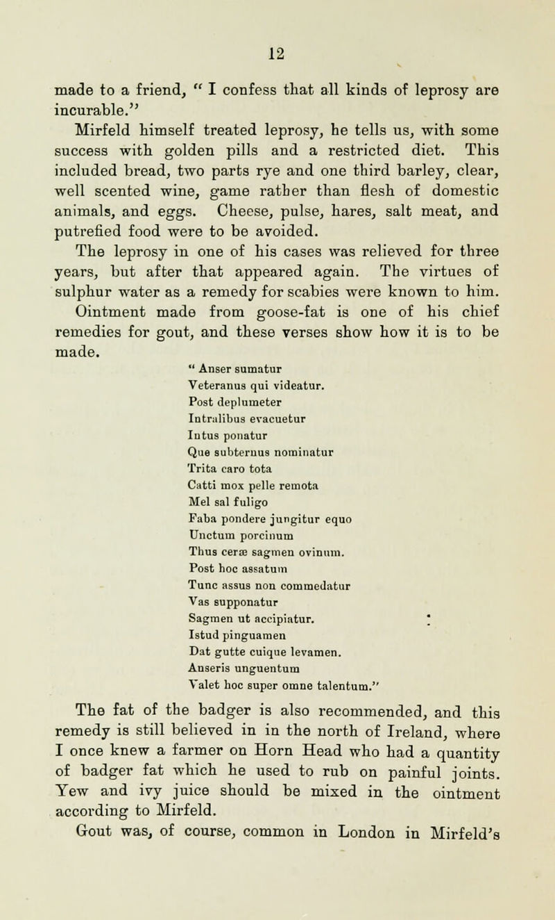 made to a friend,  I confess that all kinds of leprosy are incurable. Mirfeld himself treated leprosy, he tells us, with some success with golden pills and a restricted diet. This included bread, two parts rye and one third barley, clear, well scented wine, game ratber than flesh of domestic animals, and eggs. Cheese, pulse, hares, salt meat, and putrefied food were to be avoided. The leprosy in one of his cases was relieved for three years, but after that appeared again. The virtues of sulphur water as a remedy for scabies were known to him. Ointment made from goose-fat is one of his chief remedies for gout, and these verses show how it is to be made.  Anser sumatur Veteranus qui videatur. Post deplumeter Intralibus evacuetur Intus ponatur Que subternus noroinatur Trita caro tota Catti mox pelle remota Mel sal f uligo Faba pondere jungitur equo Unctum porcinum Thus cera? sagmen ovinum. Post hoc assatum Tunc assus non commedatur Vas supponatur Sagmen ut accipiatur. Istud pinguamen Dat gutte cuique levamen. Auseris unguentum Valet hoc super omne talentum. The fat of the badger is also recommended, and this remedy is still believed in in the north of Ireland, where I once knew a farmer on Horn Head who had a quantity of badger fat which he used to rub on painful joints. Yew and ivy juice should be mixed in the ointment according to Mirfeld. Gout was, of course, common in London in Mirfeld's